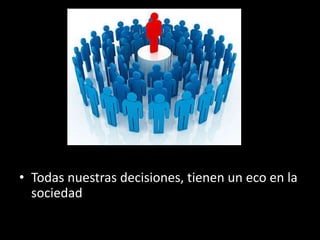 • Todas nuestras decisiones, tienen un eco en la
sociedad
 