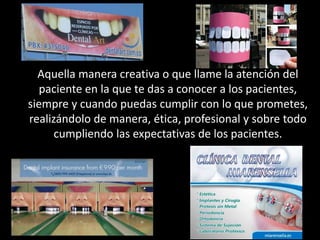 Aquella manera creativa o que llame la atención del
paciente en la que te das a conocer a los pacientes,
siempre y cuando puedas cumplir con lo que prometes,
realizándolo de manera, ética, profesional y sobre todo
cumpliendo las expectativas de los pacientes.
 