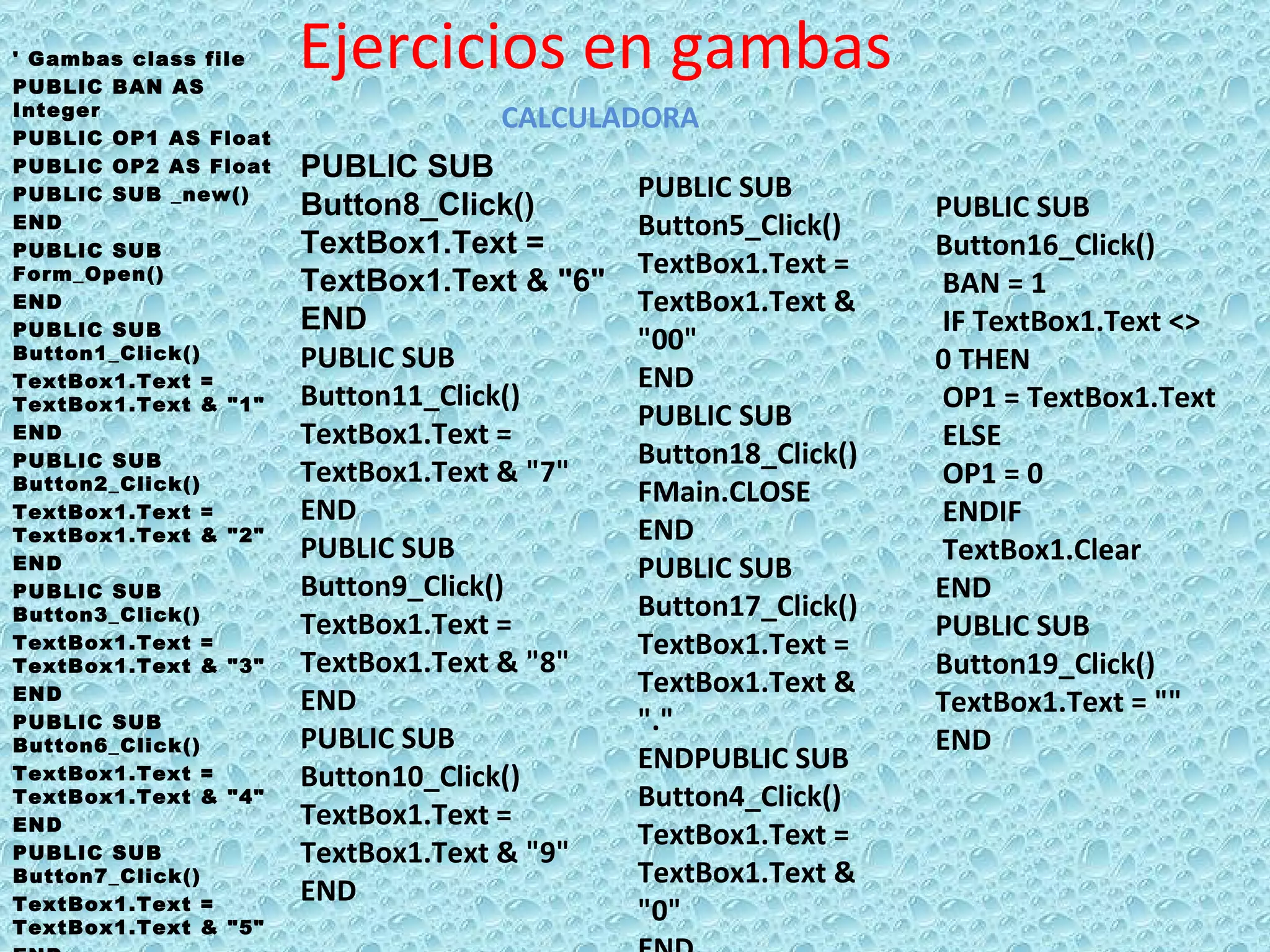 Ejercicios en gambas ' Gambas class file PUBLIC BAN AS Integer PUBLIC OP1 AS Float PUBLIC OP2 AS Float PUBLIC SUB _new() END PUBLIC SUB Form_Open() END PUBLIC SUB Button1_Click() TextBox1.Text = TextBox1.Text & &quot;1&quot;  END PUBLIC SUB Button2_Click() TextBox1.Text = TextBox1.Text & &quot;2&quot; END PUBLIC SUB Button3_Click() TextBox1.Text = TextBox1.Text & &quot;3&quot; END PUBLIC SUB Button6_Click() TextBox1.Text = TextBox1.Text & &quot;4&quot; END PUBLIC SUB Button7_Click() TextBox1.Text = TextBox1.Text & &quot;5&quot; END CALCULADORA PUBLIC SUB Button8_Click() TextBox1.Text = TextBox1.Text & &quot;6&quot; END  PUBLIC SUB Button11_Click() TextBox1.Text = TextBox1.Text & &quot;7&quot; END PUBLIC SUB Button9_Click() TextBox1.Text = TextBox1.Text & &quot;8&quot; END PUBLIC SUB Button10_Click() TextBox1.Text = TextBox1.Text & &quot;9&quot; END PUBLIC SUB Button5_Click() TextBox1.Text = TextBox1.Text & &quot;00&quot; END PUBLIC SUB Button18_Click() FMain.CLOSE  END PUBLIC SUB Button17_Click() TextBox1.Text = TextBox1.Text & &quot;.&quot; ENDPUBLIC SUB Button4_Click() TextBox1.Text = TextBox1.Text & &quot;0&quot; END PUBLIC SUB Button16_Click() BAN = 1  IF TextBox1.Text <> 0 THEN  OP1 = TextBox1.Text ELSE  OP1 = 0 ENDIF  TextBox1.Clear END PUBLIC SUB Button19_Click() TextBox1.Text = &quot;&quot; END 