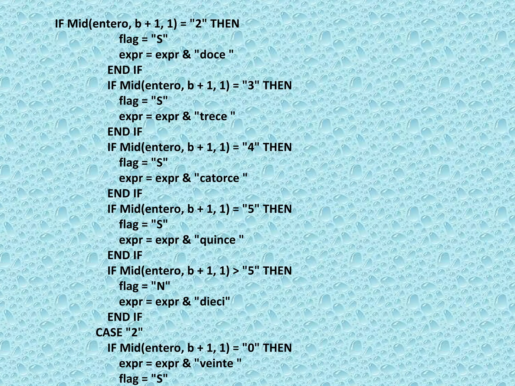 IF Mid(entero, b + 1, 1) = &quot;2&quot; THEN  flag = &quot;S&quot;  expr = expr & &quot;doce &quot;  END IF  IF Mid(entero, b + 1, 1) = &quot;3&quot; THEN  flag = &quot;S&quot;  expr = expr & &quot;trece &quot;  END IF  IF Mid(entero, b + 1, 1) = &quot;4&quot; THEN  flag = &quot;S&quot;  expr = expr & &quot;catorce &quot;  END IF  IF Mid(entero, b + 1, 1) = &quot;5&quot; THEN  flag = &quot;S&quot;  expr = expr & &quot;quince &quot;  END IF  IF Mid(entero, b + 1, 1) > &quot;5&quot; THEN  flag = &quot;N&quot;  expr = expr & &quot;dieci&quot;  END IF  CASE &quot;2&quot;  IF Mid(entero, b + 1, 1) = &quot;0&quot; THEN  expr = expr & &quot;veinte &quot;  flag = &quot;S&quot;  