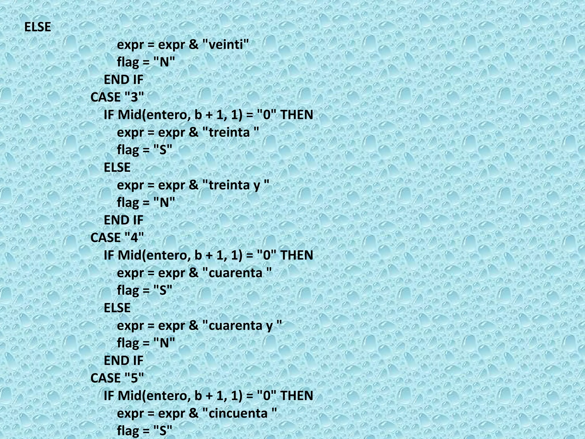 ELSE  expr = expr & &quot;veinti&quot;  flag = &quot;N&quot;  END IF  CASE &quot;3&quot;  IF Mid(entero, b + 1, 1) = &quot;0&quot; THEN  expr = expr & &quot;treinta &quot;  flag = &quot;S&quot;  ELSE  expr = expr & &quot;treinta y &quot;  flag = &quot;N&quot;  END IF  CASE &quot;4&quot;  IF Mid(entero, b + 1, 1) = &quot;0&quot; THEN  expr = expr & &quot;cuarenta &quot;  flag = &quot;S&quot;  ELSE  expr = expr & &quot;cuarenta y &quot;  flag = &quot;N&quot;  END IF  CASE &quot;5&quot;  IF Mid(entero, b + 1, 1) = &quot;0&quot; THEN  expr = expr & &quot;cincuenta &quot;  flag = &quot;S&quot;  