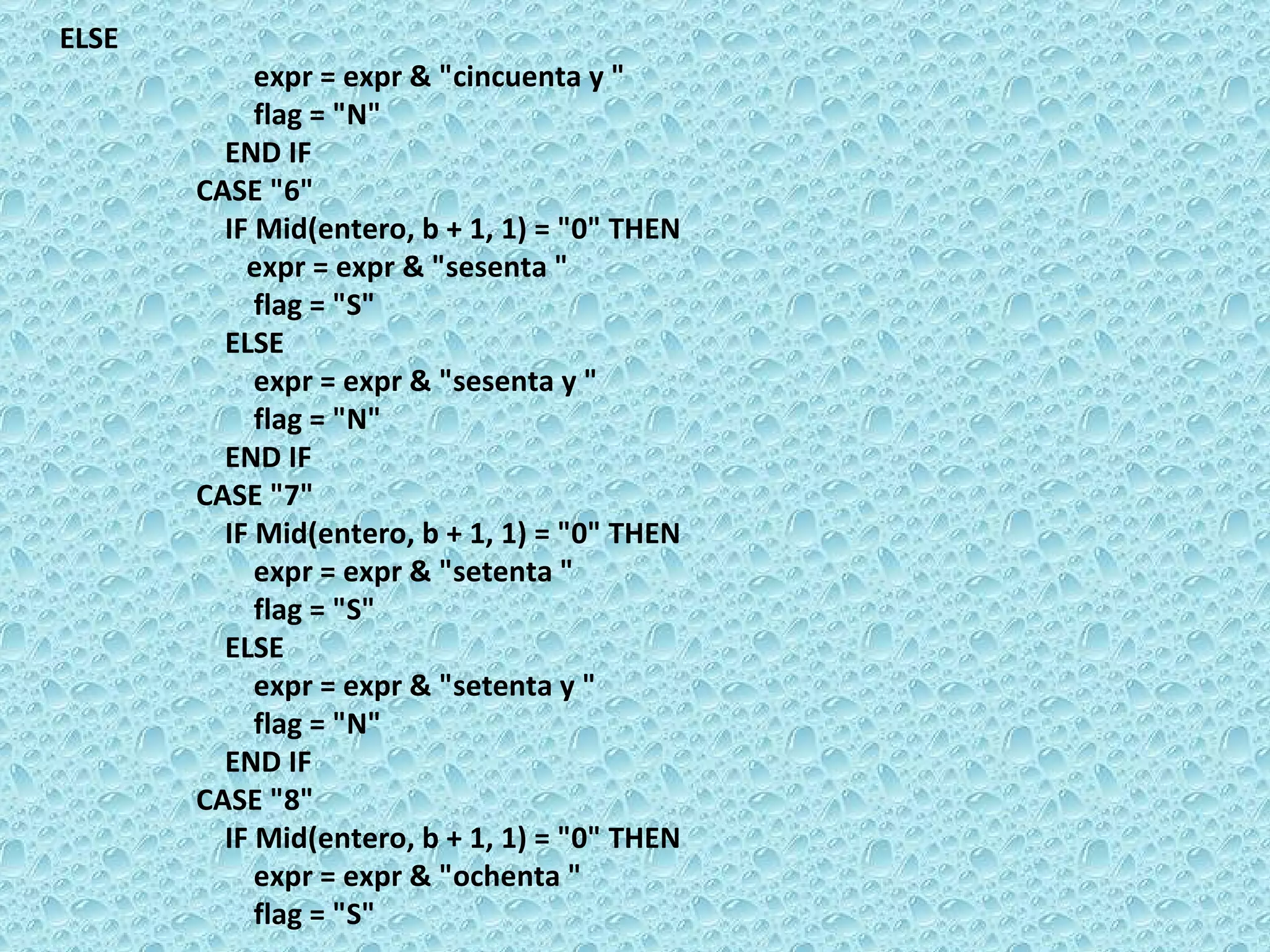 ELSE  expr = expr & &quot;cincuenta y &quot;  flag = &quot;N&quot;  END IF  CASE &quot;6&quot;  IF Mid(entero, b + 1, 1) = &quot;0&quot; THEN  expr = expr & &quot;sesenta &quot;  flag = &quot;S&quot;  ELSE  expr = expr & &quot;sesenta y &quot;  flag = &quot;N&quot;  END IF  CASE &quot;7&quot;  IF Mid(entero, b + 1, 1) = &quot;0&quot; THEN  expr = expr & &quot;setenta &quot;  flag = &quot;S&quot;  ELSE  expr = expr & &quot;setenta y &quot;  flag = &quot;N&quot;  END IF  CASE &quot;8&quot;  IF Mid(entero, b + 1, 1) = &quot;0&quot; THEN  expr = expr & &quot;ochenta &quot;  flag = &quot;S&quot;  