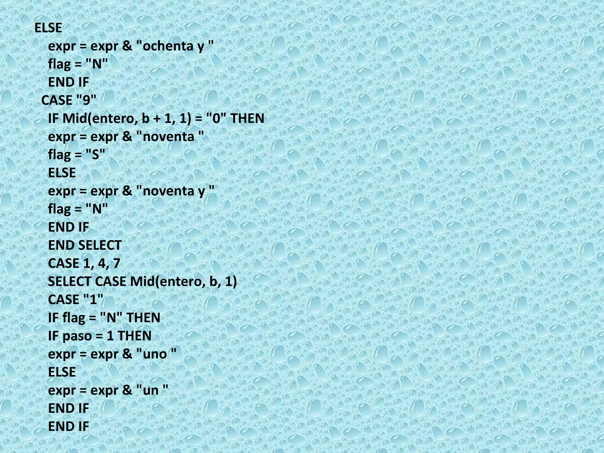 ELSE  expr = expr & &quot;ochenta y &quot;  flag = &quot;N&quot;  END IF  CASE &quot;9&quot;  IF Mid(entero, b + 1, 1) = &quot;0&quot; THEN  expr = expr & &quot;noventa &quot;  flag = &quot;S&quot;  EL SE  expr = expr & &quot;noventa y &quot;  flag = &quot;N&quot;  END IF  END SELECT  CASE 1, 4, 7  SELECT CASE Mid(entero, b, 1)  CASE &quot;1&quot;  IF flag = &quot;N&quot; THEN  IF paso = 1 THEN  expr = expr & &quot;uno &quot;  ELSE  expr = expr & &quot;un &quot;  END IF  END IF 