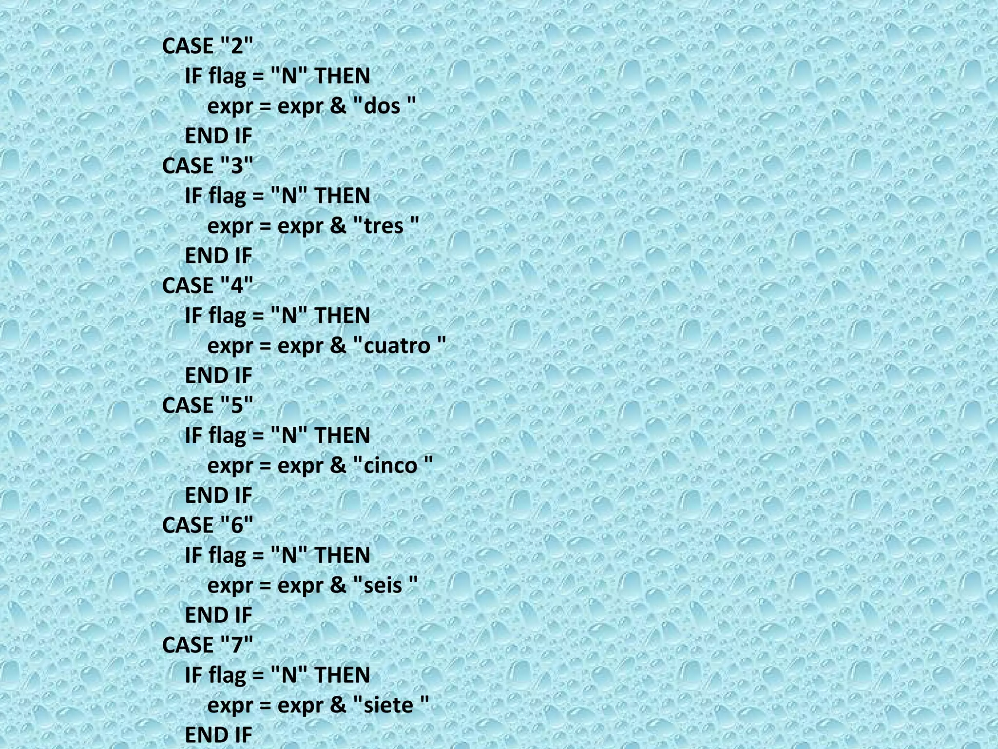 CASE &quot;2&quot;  IF flag = &quot;N&quot; THEN  expr = expr & &quot;dos &quot;  END IF  CASE &quot;3&quot;  IF flag = &quot;N&quot; THEN  expr = expr & &quot;tres &quot;  END IF  CASE &quot;4&quot;  IF flag = &quot;N&quot; THEN  expr = expr & &quot;cuatro &quot;  END IF  CASE &quot;5&quot;  IF flag = &quot;N&quot; THEN  expr = expr & &quot;cinco &quot;  END IF  CASE &quot;6&quot;  IF flag = &quot;N&quot; THEN  expr = expr & &quot;seis &quot;  END IF  CASE &quot;7&quot;  IF flag = &quot;N&quot; THEN  expr = expr & &quot;siete &quot;  END IF  