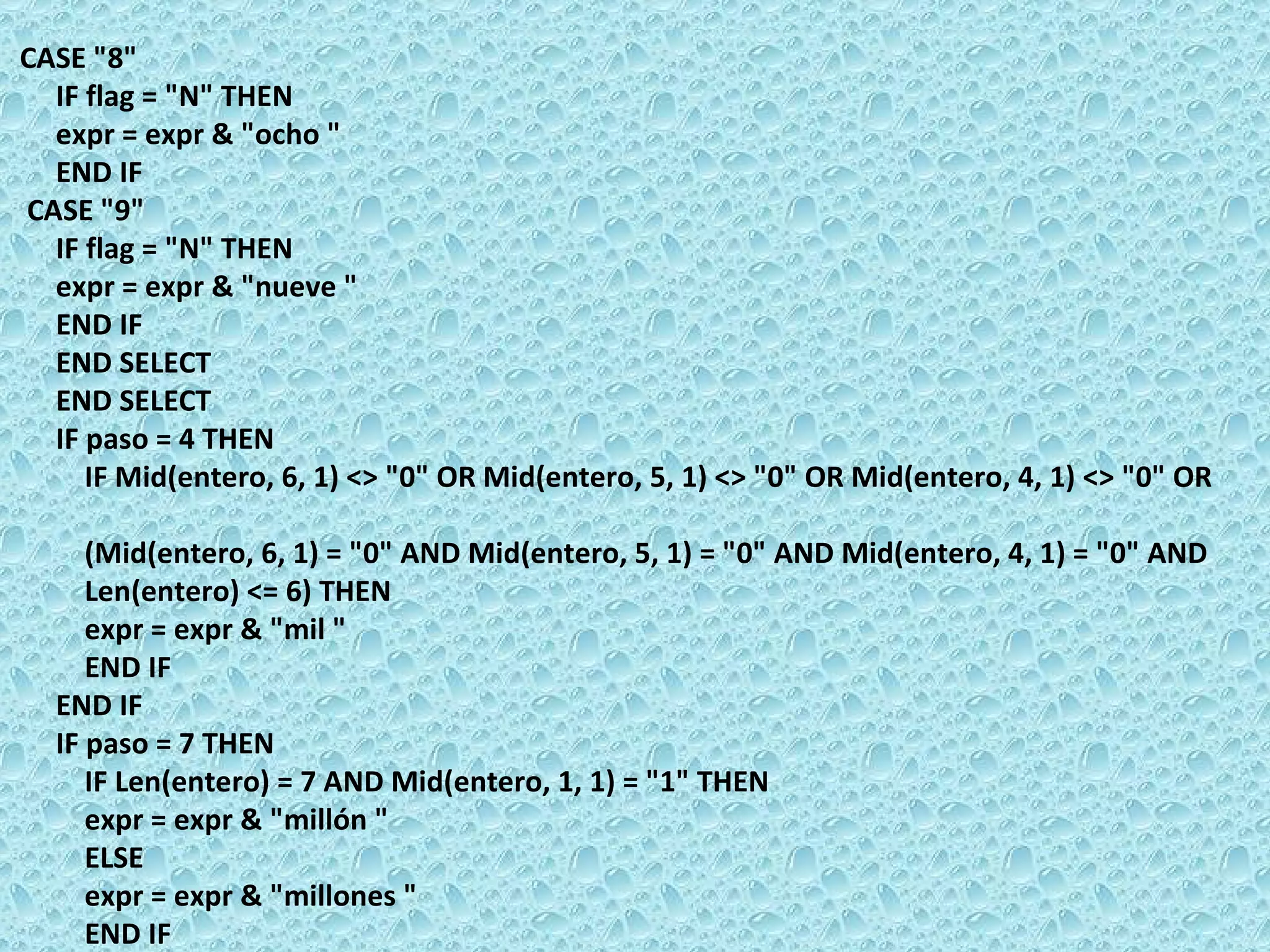 CASE &quot;8&quot;  IF flag = &quot;N&quot; THEN  expr = expr & &quot;ocho &quot;  END IF  CASE &quot;9&quot;  IF flag = &quot;N&quot; THEN  expr = expr & &quot;nueve &quot;  END IF  END SELECT  END SELECT  IF paso = 4 THEN  IF Mid(entero, 6, 1) <> &quot;0&quot; OR Mid(entero, 5, 1) <> &quot;0&quot; OR Mid(entero, 4, 1) <> &quot;0&quot; OR  (Mid(entero, 6, 1) = &quot;0&quot; AND Mid(entero, 5, 1) = &quot;0&quot; AND Mid(entero, 4, 1) = &quot;0&quot; AND  Len(entero) <= 6) THEN  expr = expr & &quot;mil &quot;  END IF  END IF  IF paso = 7 THEN  IF Len(entero) = 7 AND Mid(entero, 1, 1) = &quot;1&quot; THEN  expr = expr & &quot;millón &quot;  ELSE  expr = expr & &quot;millones &quot;  END IF  END IF 