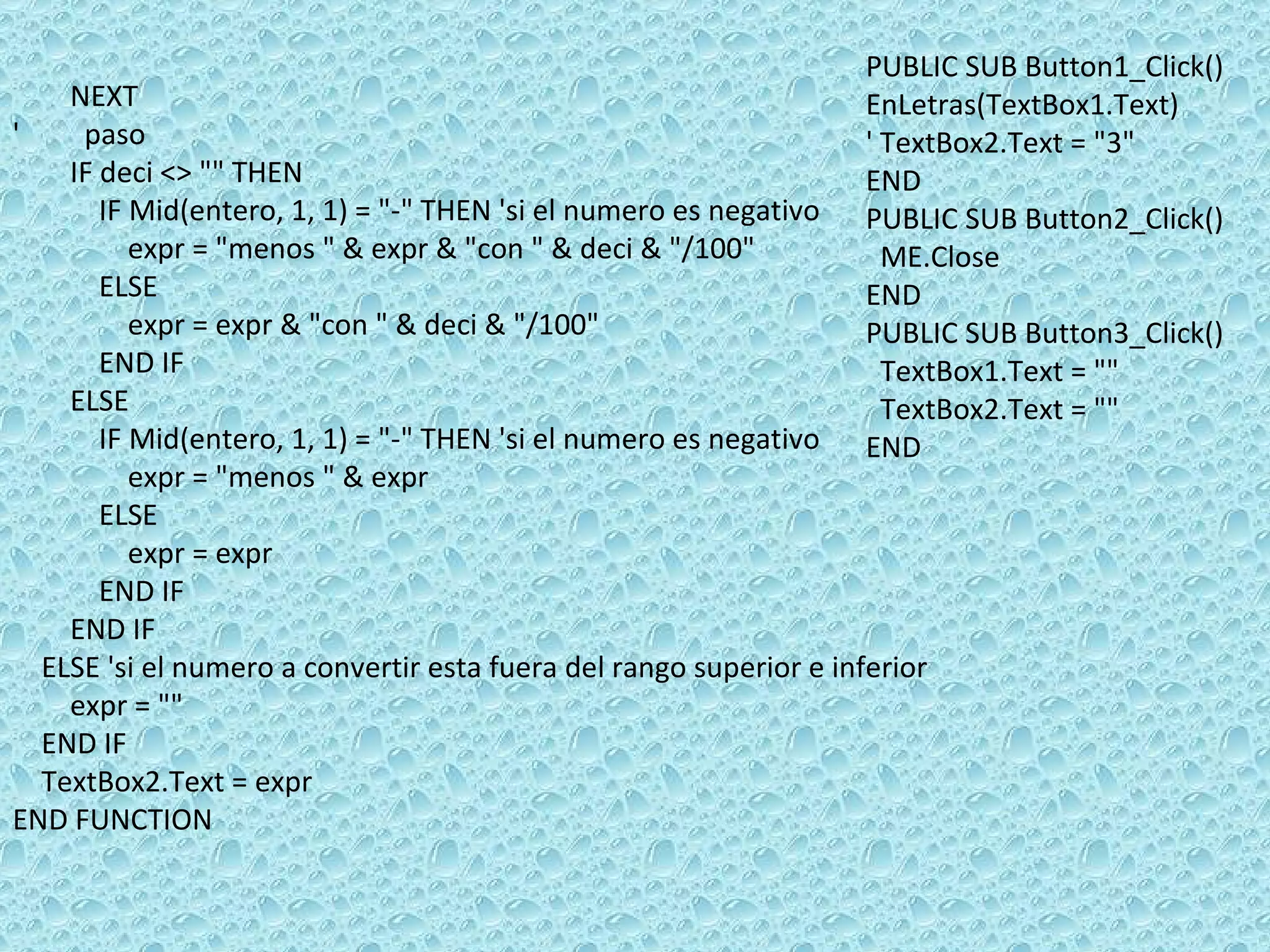 NEXT  '  paso  IF deci <> &quot;&quot; THEN  IF Mid(entero, 1, 1) = &quot;-&quot; THEN 'si el numero es negativo  expr = &quot;menos &quot; & expr & &quot;con &quot; & deci & &quot;/100&quot;  ELSE  expr = expr & &quot;con &quot; & deci & &quot;/100&quot;  END IF  ELSE  IF Mid(entero, 1, 1) = &quot;-&quot; THEN 'si el numero es negativo  expr = &quot;menos &quot; & expr  ELSE  expr = expr END IF  END IF  ELSE 'si el numero a convertir esta fuera del rango superior e inferior  expr = &quot;&quot;  END IF  TextBox2.Text = expr END FUNCTION PUBLIC SUB Button1_Click() EnLetras(TextBox1.Text) ' TextBox2.Text = &quot;3&quot; END PUBLIC SUB Button2_Click() ME.Close END PUBLIC SUB Button3_Click() TextBox1.Text = &quot;&quot; TextBox2.Text = &quot;&quot; END 