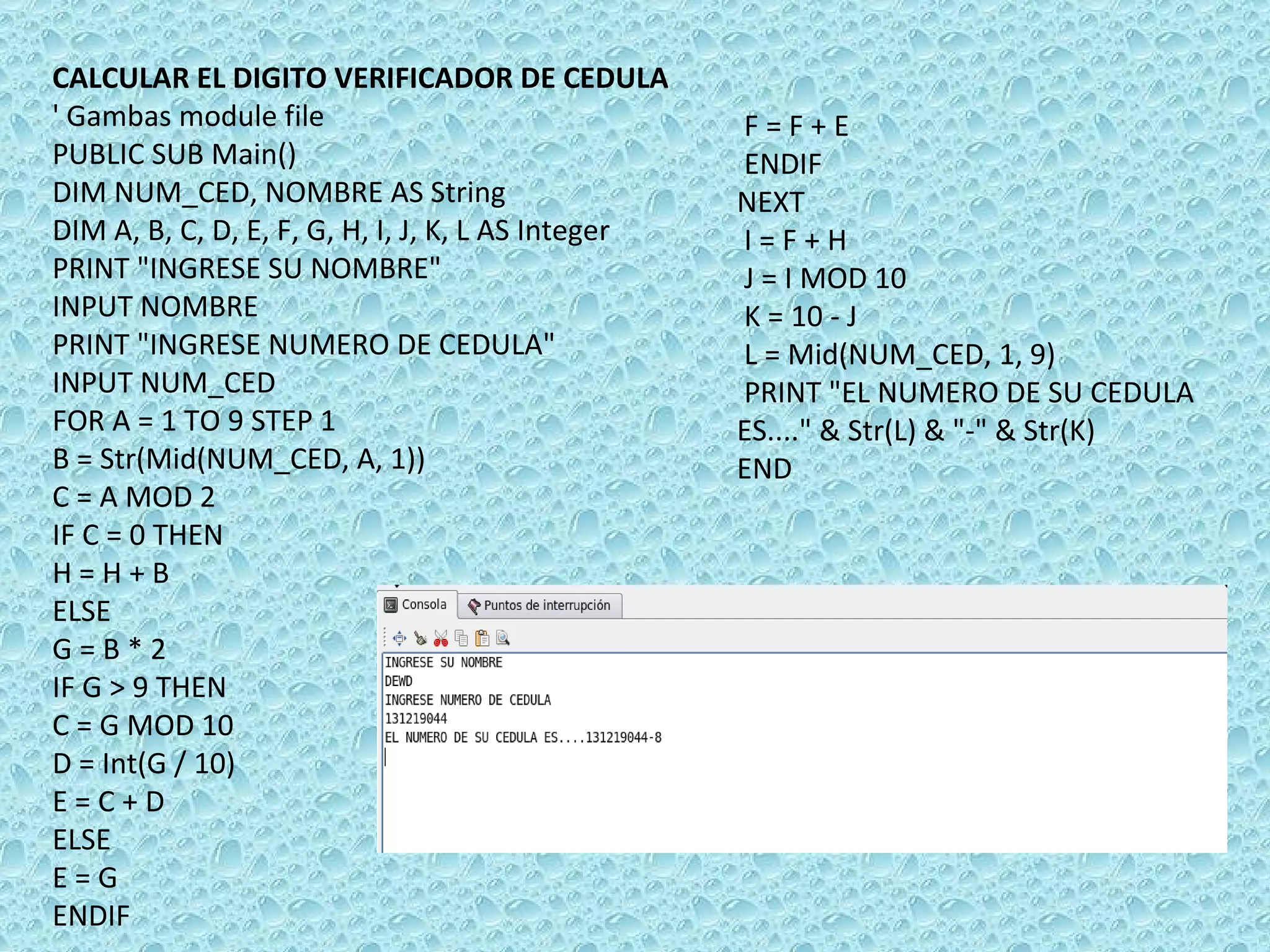CALCULAR EL DIGITO VERIFICADOR DE CEDULA ' Gambas module file PUBLIC SUB Main() DIM NUM_CED, NOMBRE AS String DIM A, B, C, D, E, F, G, H, I, J, K, L AS Integer PRINT &quot;INGRESE SU NOMBRE&quot; INPUT NOMBRE PRINT &quot;INGRESE NUMERO DE CEDULA&quot; INPUT NUM_CED FOR A = 1 TO 9 STEP 1 B = Str(Mid(NUM_CED, A, 1)) C = A MOD 2 IF C = 0 THEN  H = H + B ELSE  G = B * 2 IF G > 9 THEN  C = G MOD 10 D = Int(G / 10) E = C + D ELSE  E = G  ENDIF F = F + E ENDIF  NEXT I = F + H J = I MOD 10 K = 10 - J L = Mid(NUM_CED, 1, 9) PRINT &quot;EL NUMERO DE SU CEDULA ES....&quot; & Str(L) & &quot;-&quot; & Str(K) END 