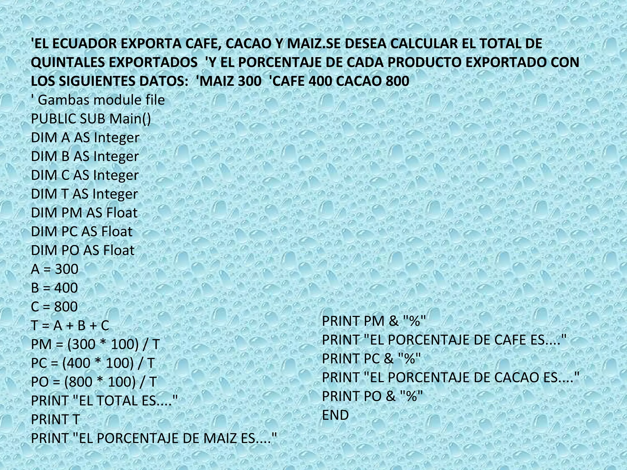 'EL ECUADOR EXPORTA CAFE, CACAO Y MAIZ.SE DESEA CALCULAR EL TOTAL DE QUINTALES EXPORTADOS  'Y EL PORCENTAJE DE CADA PRODUCTO EXPORTADO CON LOS SIGUIENTES DATOS:  'MAIZ 300  'CAFE 400 CACAO 800  ' Gambas module file PUBLIC SUB Main() DIM A AS Integer DIM B AS Integer DIM C AS Integer DIM T AS Integer DIM PM AS Float DIM PC AS Float DIM PO AS Float A = 300 B = 400 C = 800 T = A + B + C PM = (300 * 100) / T PC = (400 * 100) / T PO = (800 * 100) / T PRINT &quot;EL TOTAL ES....&quot; PRINT T PRINT &quot;EL PORCENTAJE DE MAIZ ES....&quot; PRINT PM & &quot;%&quot; PRINT &quot;EL PORCENTAJE DE CAFE ES....&quot; PRINT PC & &quot;%&quot; PRINT &quot;EL PORCENTAJE DE CACAO ES....&quot; PRINT PO & &quot;%&quot; END 