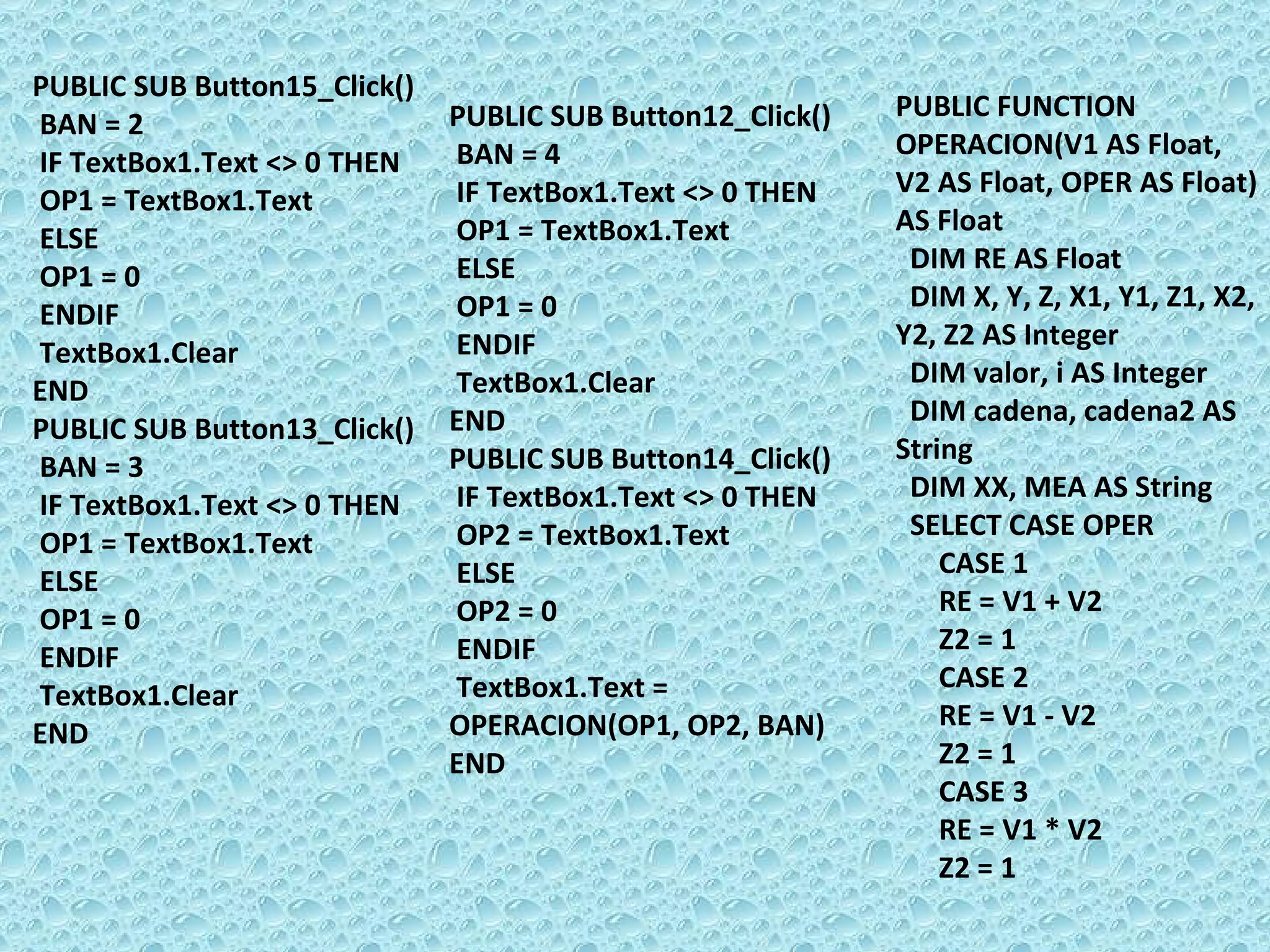 PUBLIC SUB Button15_Click() BAN = 2  IF TextBox1.Text <> 0 THEN  OP1 = TextBox1.Text ELSE  OP1 = 0 ENDIF  TextBox1.Clear END PUBLIC SUB Button13_Click() BAN = 3  IF TextBox1.Text <> 0 THEN  OP1 = TextBox1.Text ELSE  OP1 = 0 ENDIF  TextBox1.Clear END PUBLIC SUB Button12_Click() BAN = 4  IF TextBox1.Text <> 0 THEN  OP1 = TextBox1.Text ELSE  OP1 = 0 ENDIF  TextBox1.Clear END PUBLIC SUB Button14_Click() IF TextBox1.Text <> 0 THEN  OP2 = TextBox1.Text ELSE  OP2 = 0 ENDIF  TextBox1.Text = OPERACION(OP1, OP2, BAN) END PUBLIC FUNCTION OPERACION(V1 AS Float, V2 AS Float, OPER AS Float) AS Float DIM RE AS Float DIM X, Y, Z, X1, Y1, Z1, X2, Y2, Z2 AS Integer DIM valor, i AS Integer DIM cadena, cadena2 AS String DIM XX, MEA AS String SELECT CASE OPER  CASE 1 RE = V1 + V2 Z2 = 1 CASE 2 RE = V1 - V2 Z2 = 1 CASE 3 RE = V1 * V2 Z2 = 1 
