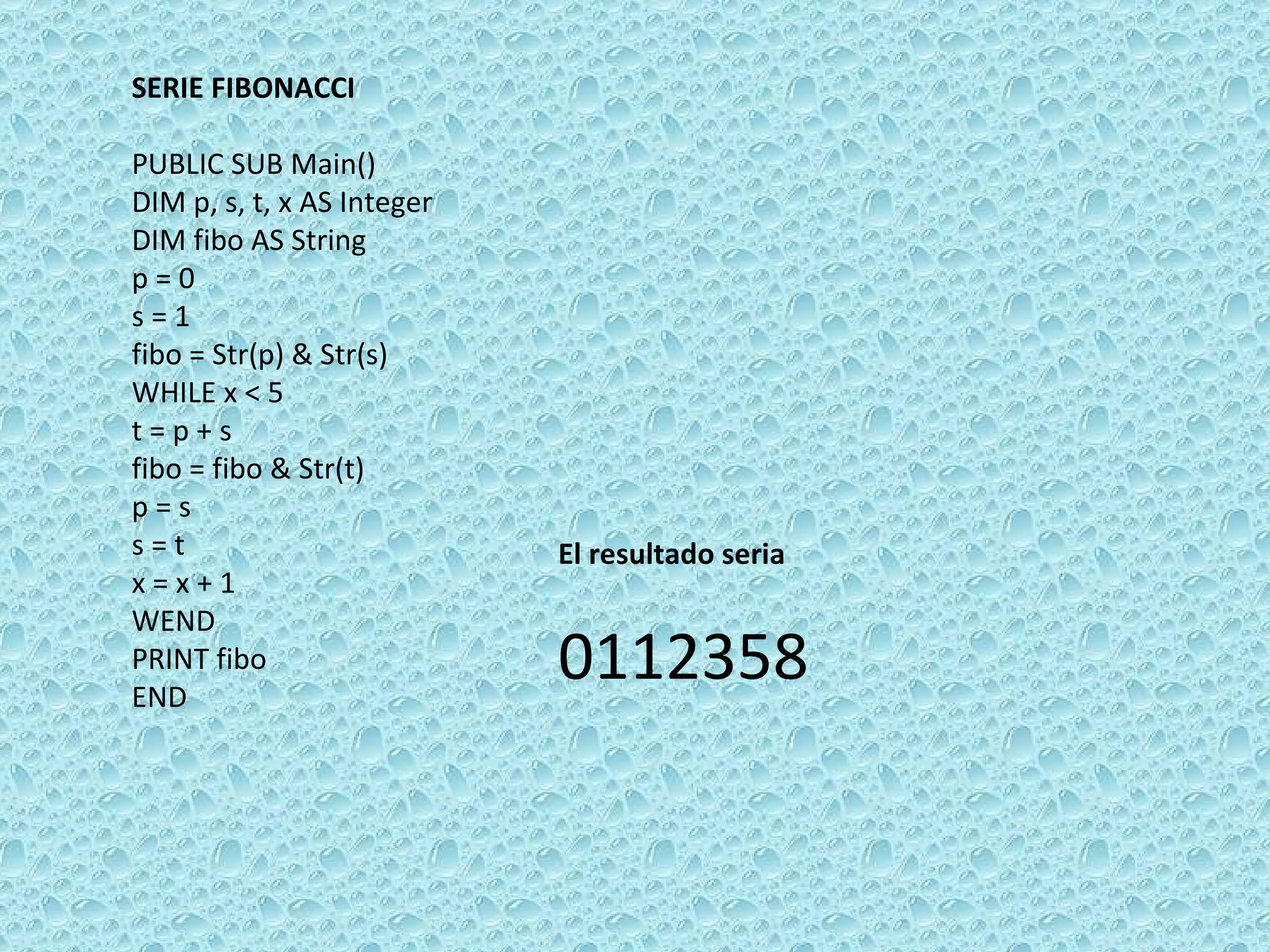 SERIE FIBONACCI   PUBLIC SUB Main() DIM p, s, t, x AS Integer DIM fibo AS String p = 0 s = 1 fibo = Str(p) & Str(s) WHILE x < 5 t = p + s fibo = fibo & Str(t) p = s s = t x = x + 1 WEND  PRINT fibo  END El resultado seria 0112358 