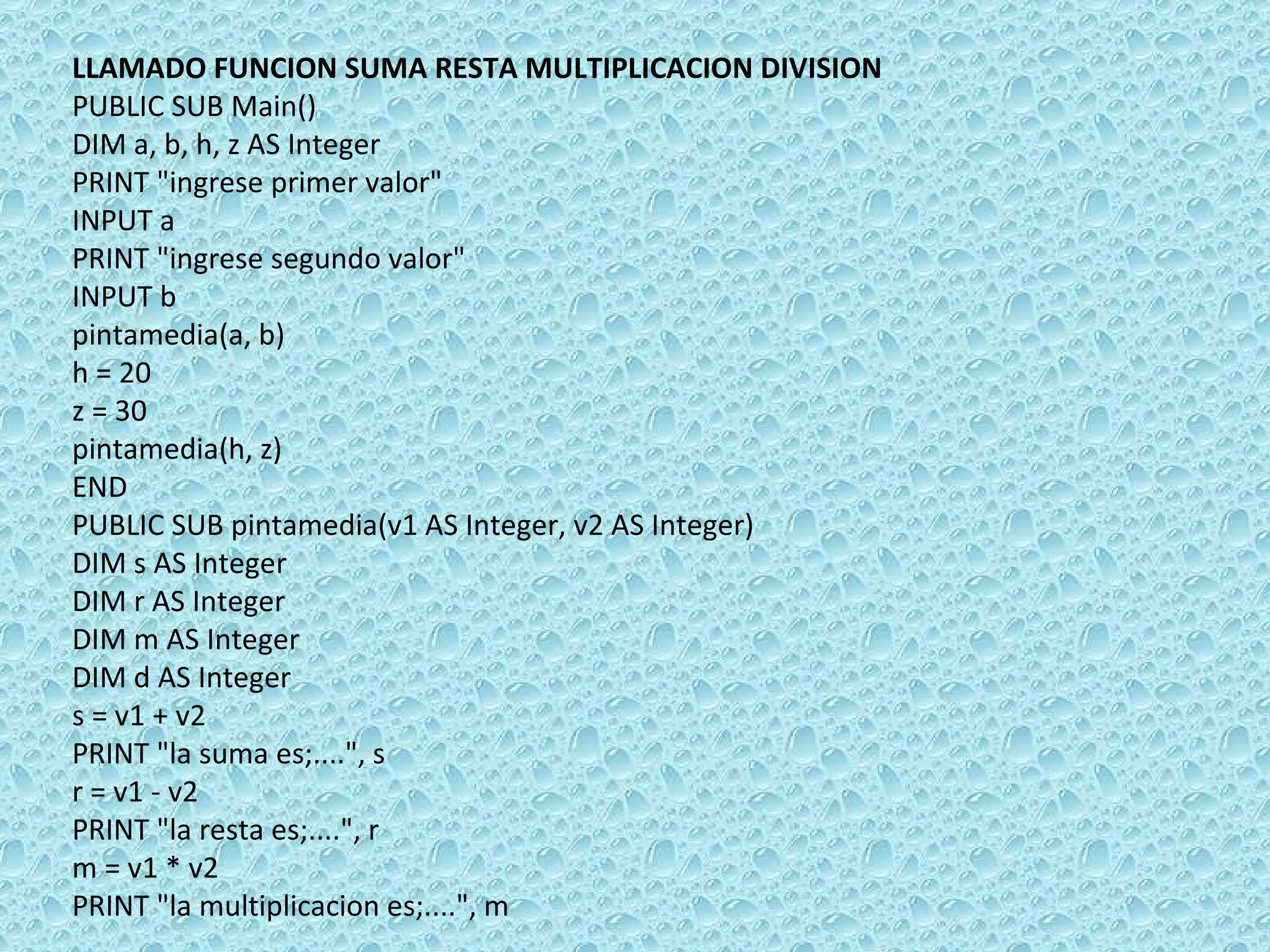 LLAMADO FUNCION SUMA RESTA MULTIPLICACION DIVISION PUBLIC SUB Main() DIM a, b, h, z AS Integer PRINT &quot;ingrese primer valor&quot; INPUT a PRINT &quot;ingrese segundo valor&quot; INPUT b pintamedia(a, b) h = 20 z = 30 pintamedia(h, z) END PUBLIC SUB pintamedia(v1 AS Integer, v2 AS Integer) DIM s AS Integer DIM r AS Integer DIM m AS Integer DIM d AS Integer s = v1 + v2 PRINT &quot;la suma es;....&quot;, s  r = v1 - v2 PRINT &quot;la resta es;....&quot;, r  m = v1 * v2 PRINT &quot;la multiplicacion es;....&quot;, m  