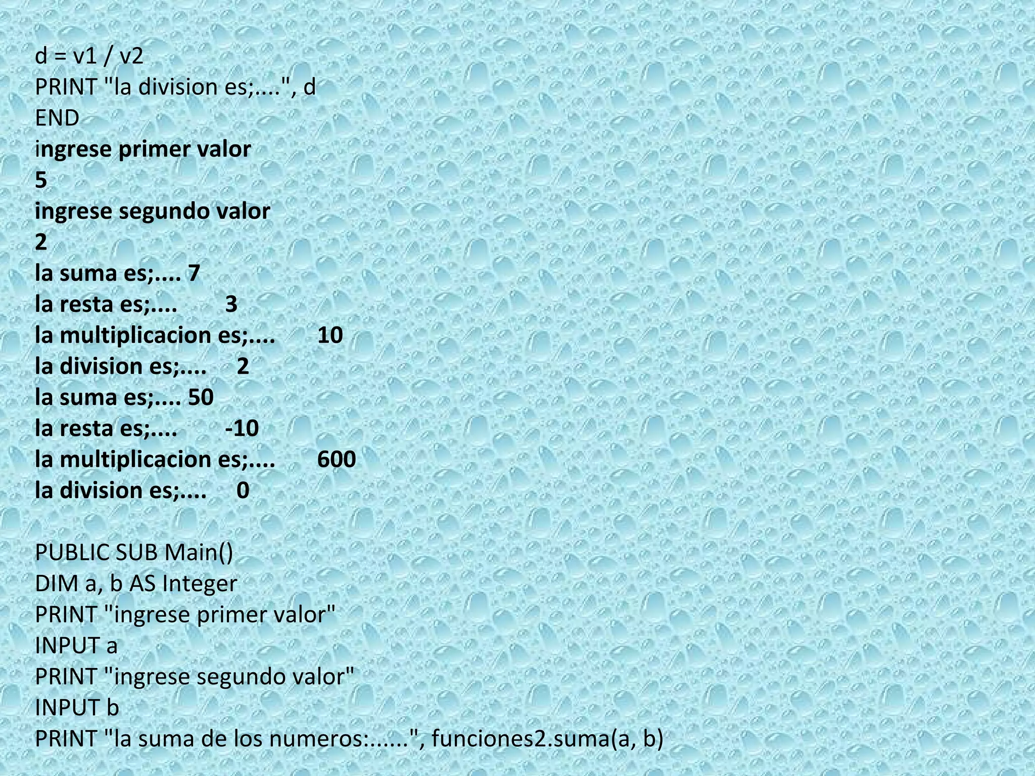 d = v1 / v2 PRINT &quot;la division es;....&quot;, d  END i ngrese primer valor 5 ingrese segundo valor 2 la suma es;.... 7 la resta es;....  3 la multiplicacion es;....  10 la division es;....  2 la suma es;.... 50 la resta es;....  -10 la multiplicacion es;....  600 la division es;....  0   PUBLIC SUB Main() DIM a, b AS Integer PRINT &quot;ingrese primer valor&quot; INPUT a PRINT &quot;ingrese segundo valor&quot; INPUT b PRINT &quot;la suma de los numeros:......&quot;, funciones2.suma(a, b) 