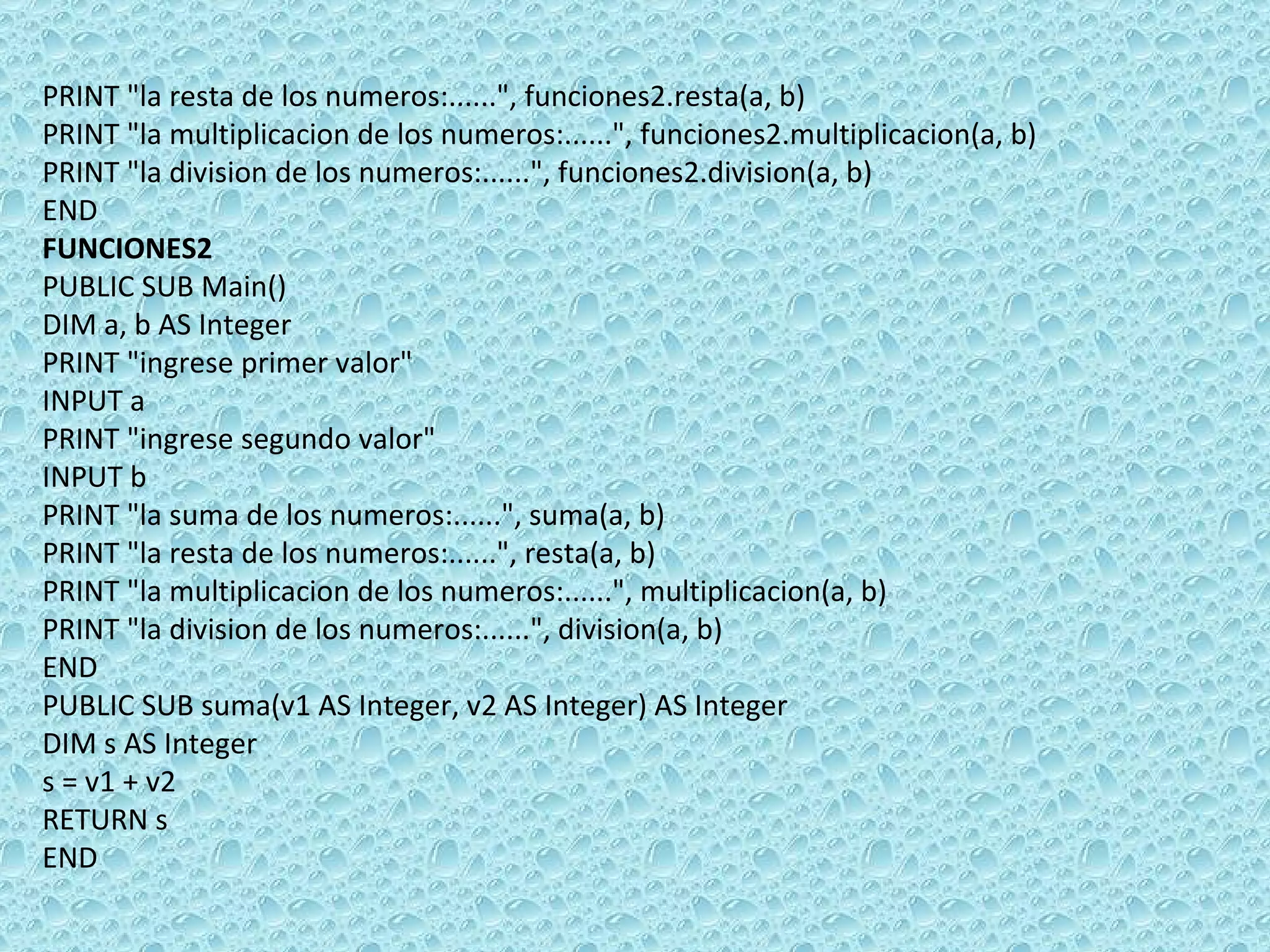 PRINT &quot;la resta de los numeros:......&quot;, funciones2.resta(a, b) PRINT &quot;la multiplicacion de los numeros:......&quot;, funciones2.multiplicacion(a, b) PRINT &quot;la division de los numeros:......&quot;, funciones2.division(a, b) END FUNCIONES2 PUBLIC SUB Main() DIM a, b AS Integer PRINT &quot;ingrese primer valor&quot; INPUT a PRINT &quot;ingrese segundo valor&quot; INPUT b PRINT &quot;la suma de los numeros:......&quot;, suma(a, b) PRINT &quot;la resta de los numeros:......&quot;, resta(a, b) PRINT &quot;la multiplicacion de los numeros:......&quot;, multiplicacion(a, b) PRINT &quot;la division de los numeros:......&quot;, division(a, b) END PUBLIC SUB suma(v1 AS Integer, v2 AS Integer) AS Integer DIM s AS Integer s = v1 + v2 RETURN s END    