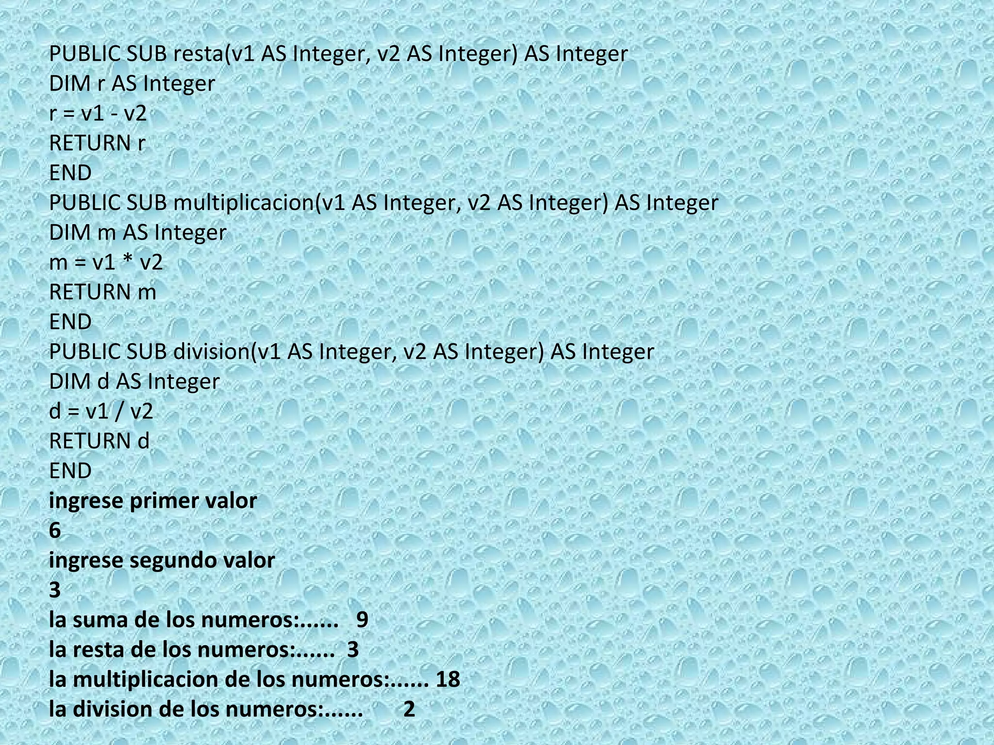 PUBLIC SUB resta(v1 AS Integer, v2 AS Integer) AS Integer DIM r AS Integer r = v1 - v2 RETURN r END  PUBLIC SUB multiplicacion(v1 AS Integer, v2 AS Integer) AS Integer DIM m AS Integer m = v1 * v2 RETURN m END  PUBLIC SUB division(v1 AS Integer, v2 AS Integer) AS Integer DIM d AS Integer d = v1 / v2 RETURN d  END ingrese primer valor 6 ingrese segundo valor 3 la suma de los numeros:......  9 la resta de los numeros:......  3 la multiplicacion de los numeros:...... 18 la division de los numeros:......  2 