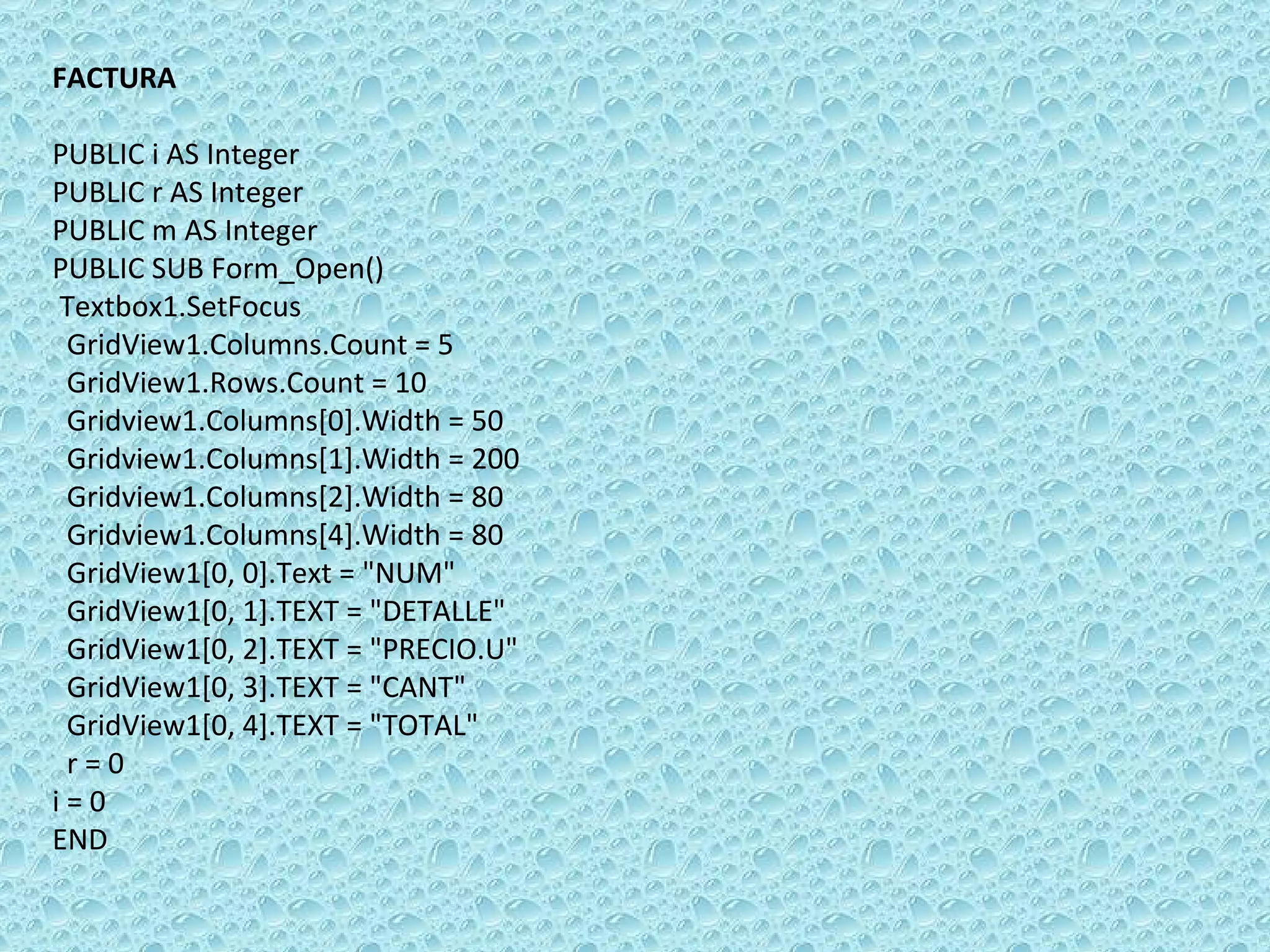FACTURA   PUBLIC i AS Integer PUBLIC r AS Integer PUBLIC m AS Integer PUBLIC SUB Form_Open()  Textbox1.SetFocus  GridView1.Columns.Count = 5 GridView1.Rows.Count = 10 Gridview1.Columns[0].Width = 50 Gridview1.Columns[1].Width = 200 Gridview1.Columns[2].Width = 80 Gridview1.Columns[4].Width = 80 GridView1[0, 0].Text = &quot;NUM&quot; GridView1[0, 1].TEXT = &quot;DETALLE&quot; GridView1[0, 2].TEXT = &quot;PRECIO.U&quot; GridView1[0, 3].TEXT = &quot;CANT&quot; GridView1[0, 4].TEXT = &quot;TOTAL&quot; r = 0 i = 0 END 