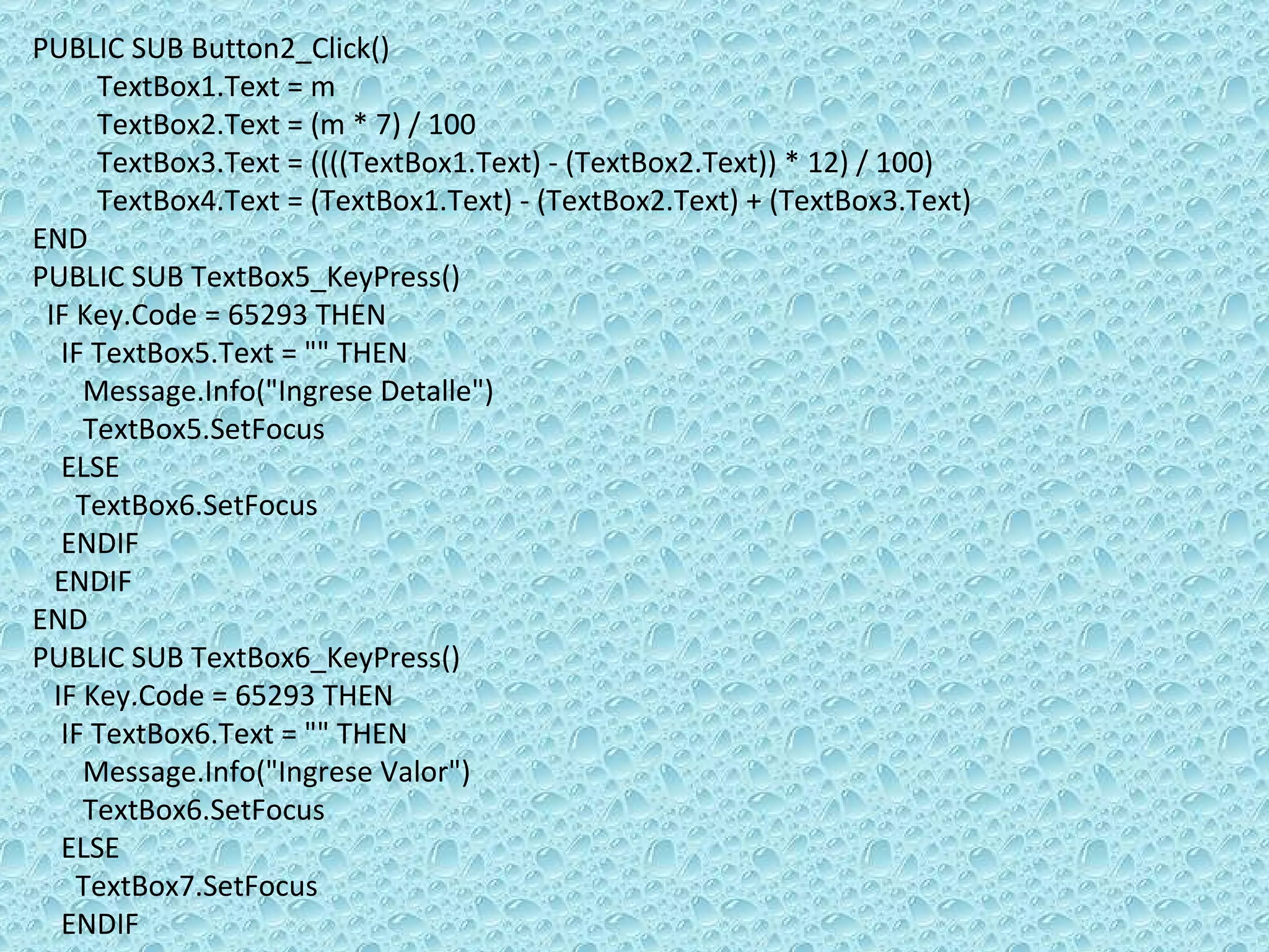 PUBLIC SUB Button2_Click() TextBox1.Text = m  TextBox2.Text = (m * 7) / 100  TextBox3.Text = ((((TextBox1.Text) - (TextBox2.Text)) * 12) / 100) TextBox4.Text = (TextBox1.Text) - (TextBox2.Text) + (TextBox3.Text)  END PUBLIC SUB TextBox5_KeyPress() IF Key.Code = 65293 THEN IF TextBox5.Text = &quot;&quot; THEN  Message.Info(&quot;Ingrese Detalle&quot;) TextBox5.SetFocus ELSE  TextBox6.SetFocus ENDIF  ENDIF  END PUBLIC SUB TextBox6_KeyPress() IF Key.Code = 65293 THEN IF TextBox6.Text = &quot;&quot; THEN  Message.Info(&quot;Ingrese Valor&quot;) TextBox6.SetFocus ELSE  TextBox7.SetFocus ENDIF 