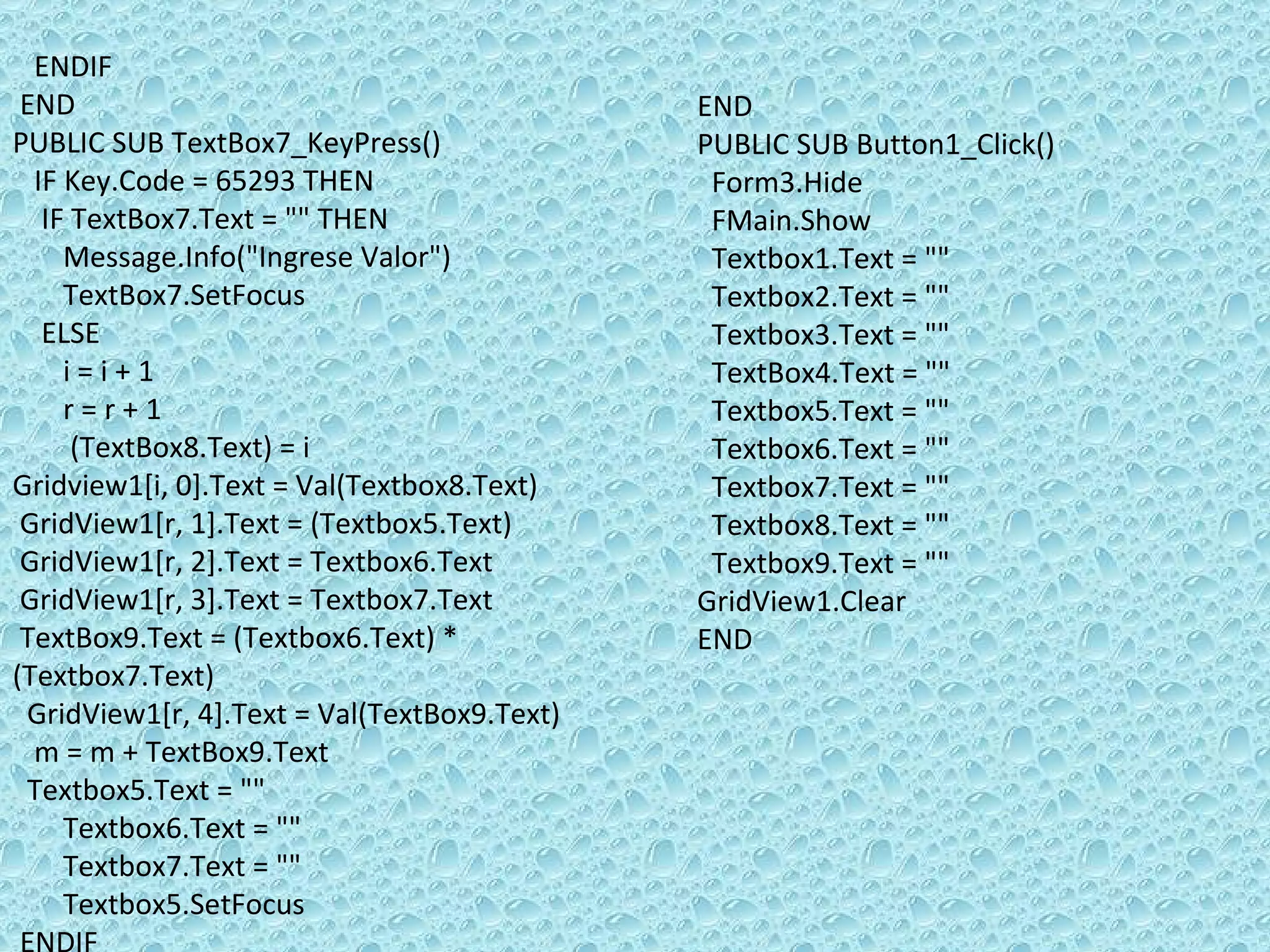 ENDIF  END PUBLIC SUB TextBox7_KeyPress() IF Key.Code = 65293 THEN IF TextBox7.Text = &quot;&quot; THEN  Message.Info(&quot;Ingrese Valor&quot;) TextBox7.SetFocus ELSE  i = i + 1 r = r + 1 (TextBox8.Text) = i Gridview1[i, 0].Text = Val(Textbox8.Text) GridView1[r, 1].Text = (Textbox5.Text) GridView1[r, 2].Text = Textbox6.Text GridView1[r, 3].Text = Textbox7.Text TextBox9.Text = (Textbox6.Text) * (Textbox7.Text) GridView1[r, 4].Text = Val(TextBox9.Text) m = m + TextBox9.Text  Textbox5.Text = &quot;&quot; Textbox6.Text = &quot;&quot; Textbox7.Text = &quot;&quot; Textbox5.SetFocus  ENDIF  ENDIF END PUBLIC SUB Button1_Click() Form3.Hide FMain.Show Textbox1.Text = &quot;&quot; Textbox2.Text = &quot;&quot; Textbox3.Text = &quot;&quot; TextBox4.Text = &quot;&quot; Textbox5.Text = &quot;&quot; Textbox6.Text = &quot;&quot; Textbox7.Text = &quot;&quot; Textbox8.Text = &quot;&quot; Textbox9.Text = &quot;&quot; GridView1.Clear END 