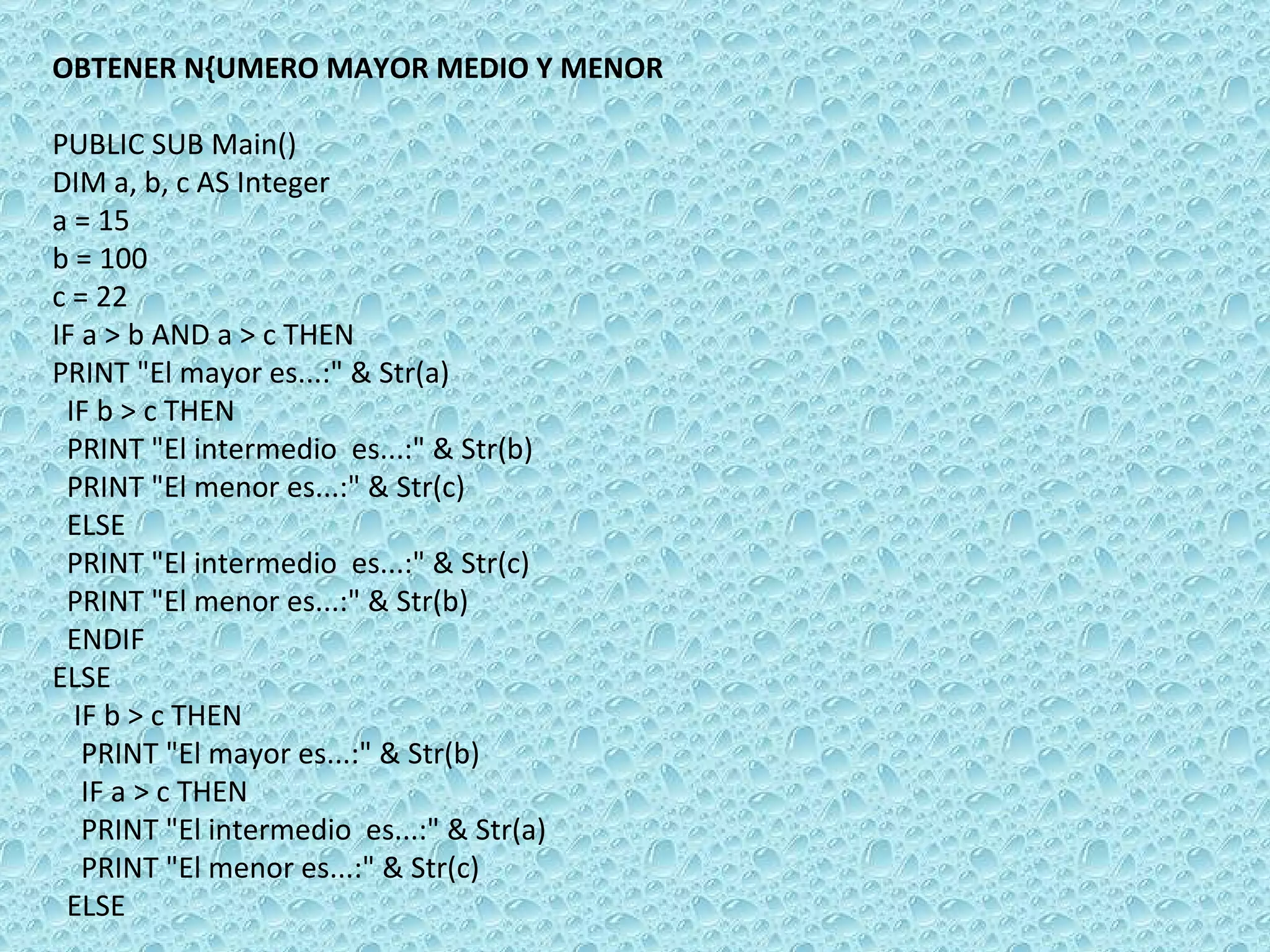 OBTENER N{UMERO MAYOR MEDIO Y MENOR   PUBLIC SUB Main() DIM a, b, c AS Integer a = 15 b = 100 c = 22 IF a > b AND a > c THEN  PRINT &quot;El mayor es...:&quot; & Str(a) IF b > c THEN PRINT &quot;El intermedio  es...:&quot; & Str(b) PRINT &quot;El menor es...:&quot; & Str(c) ELSE PRINT &quot;El intermedio  es...:&quot; & Str(c) PRINT &quot;El menor es...:&quot; & Str(b)  ENDIF  ELSE  IF b > c THEN  PRINT &quot;El mayor es...:&quot; & Str(b) IF a > c THEN PRINT &quot;El intermedio  es...:&quot; & Str(a) PRINT &quot;El menor es...:&quot; & Str(c) ELSE 