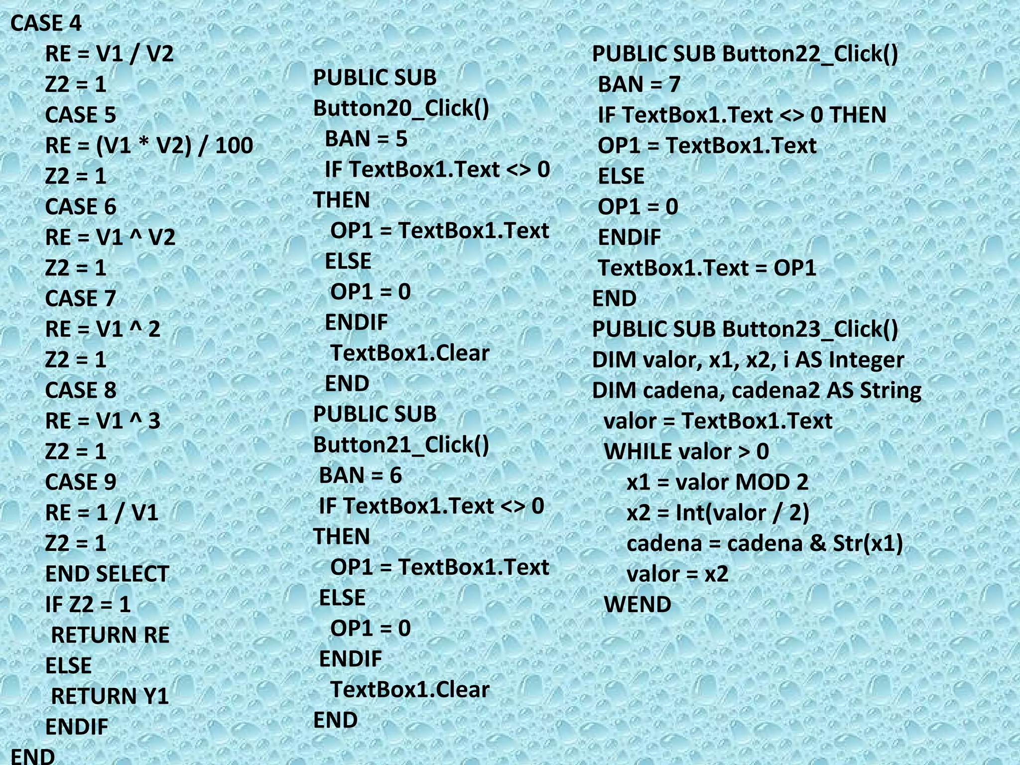CASE 4 RE = V1 / V2 Z2 = 1 CASE 5 RE = (V1 * V2) / 100  Z2 = 1 CASE 6 RE = V1 ^ V2 Z2 = 1 CASE 7 RE = V1 ^ 2 Z2 = 1 CASE 8 RE = V1 ^ 3 Z2 = 1 CASE 9 RE = 1 / V1 Z2 = 1  END SELECT  IF Z2 = 1 RETURN RE  ELSE  RETURN Y1  ENDIF  END PUBLIC SUB Button20_Click() BAN = 5 IF TextBox1.Text <> 0 THEN  OP1 = TextBox1.Text ELSE  OP1 = 0 ENDIF  TextBox1.Clear END PUBLIC SUB Button21_Click() BAN = 6 IF TextBox1.Text <> 0 THEN  OP1 = TextBox1.Text ELSE  OP1 = 0 ENDIF  TextBox1.Clear END PUBLIC SUB Button22_Click() BAN = 7 IF TextBox1.Text <> 0 THEN  OP1 = TextBox1.Text ELSE  OP1 = 0 ENDIF  TextBox1.Text = OP1 END PUBLIC SUB Button23_Click() DIM valor, x1, x2, i AS Integer DIM cadena, cadena2 AS String valor = TextBox1.Text WHILE valor > 0 x1 = valor MOD 2 x2 = Int(valor / 2) cadena = cadena & Str(x1) valor = x2 WEND  