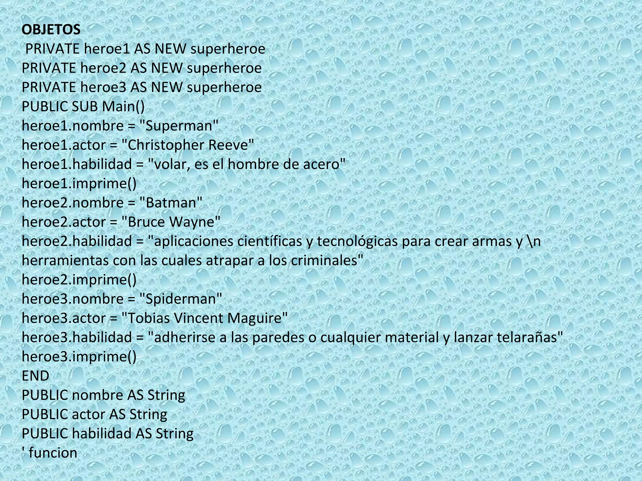 OBJETOS    PRIVATE heroe1 AS NEW superheroe PRIVATE heroe2 AS NEW superheroe PRIVATE heroe3 AS NEW superheroe PUBLIC SUB Main() heroe1.nombre = &quot;Superman&quot; heroe1.actor = &quot;Christopher Reeve&quot; heroe1.habilidad = &quot;volar, es el hombre de acero&quot;  heroe1.imprime() heroe2.nombre = &quot;Batman&quot; heroe2.actor = &quot;Bruce Wayne&quot; heroe2.habilidad = &quot;aplicaciones científicas y tecnológicas para crear armas y \n herramientas con las cuales atrapar a los criminales&quot;  heroe2.imprime() heroe3.nombre = &quot;Spiderman&quot; heroe3.actor = &quot;Tobias Vincent Maguire&quot; heroe3.habilidad = &quot;adherirse a las paredes o cualquier material y lanzar telarañas&quot;  heroe3.imprime() END PUBLIC nombre AS String PUBLIC actor AS String PUBLIC habilidad AS String ' funcion 