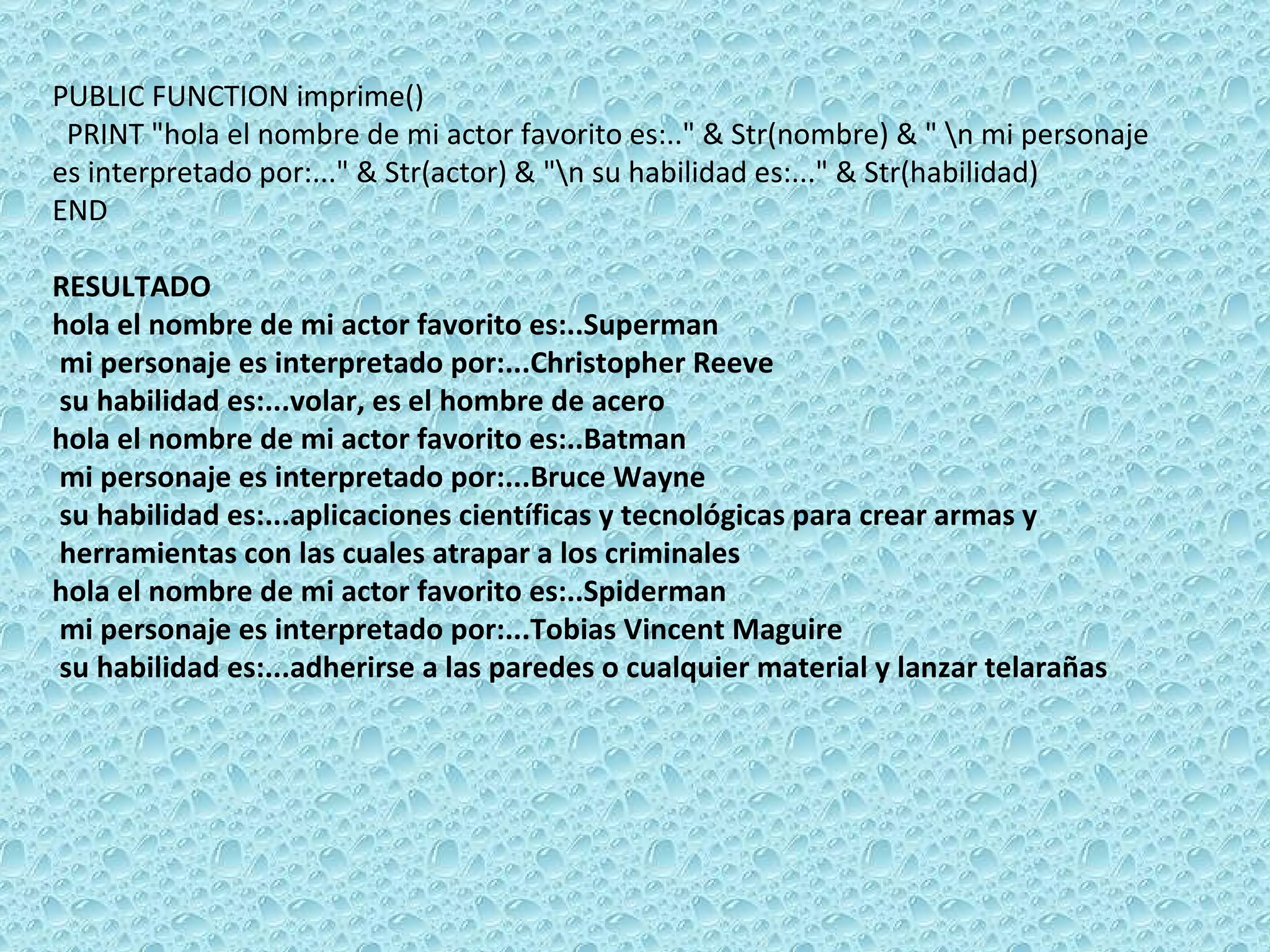 PUBLIC FUNCTION imprime()  PRINT &quot;hola el nombre de mi actor favorito es:..&quot; & Str(nombre) & &quot; \n mi personaje es interpretado por:...&quot; & Str(actor) & &quot;\n su habilidad es:...&quot; & Str(habilidad)  END   RESULTADO hola el nombre de mi actor favorito es:..Superman  mi personaje es interpretado por:...Christopher Reeve su habilidad es:...volar, es el hombre de acero hola el nombre de mi actor favorito es:..Batman  mi personaje es interpretado por:...Bruce Wayne su habilidad es:...aplicaciones científicas y tecnológicas para crear armas y  herramientas con las cuales atrapar a los criminales hola el nombre de mi actor favorito es:..Spiderman  mi personaje es interpretado por:...Tobias Vincent Maguire su habilidad es:...adherirse a las paredes o cualquier material y lanzar telarañas 