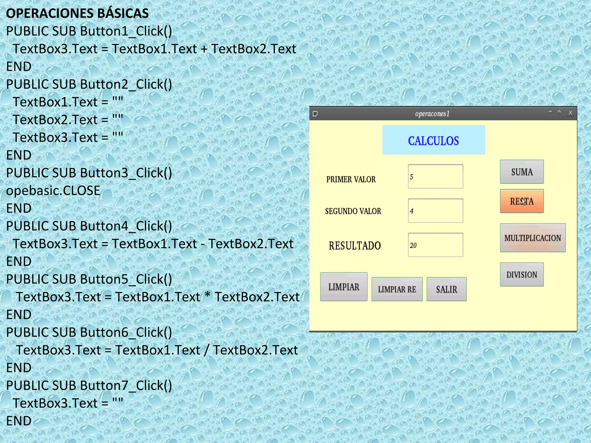 OPERACIONES BÁSICAS PUBLIC SUB Button1_Click() TextBox3.Text = TextBox1.Text + TextBox2.Text END PUBLIC SUB Button2_Click() TextBox1.Text = &quot;&quot; TextBox2.Text = &quot;&quot; TextBox3.Text = &quot;&quot; END PUBLIC SUB Button3_Click() opebasic.CLOSE  END PUBLIC SUB Button4_Click() TextBox3.Text = TextBox1.Text - TextBox2.Text  END PUBLIC SUB Button5_Click() TextBox3.Text = TextBox1.Text * TextBox2.Text END PUBLIC SUB Button6_Click() TextBox3.Text = TextBox1.Text / TextBox2.Text END PUBLIC SUB Button7_Click() TextBox3.Text = &quot;&quot;  END 
