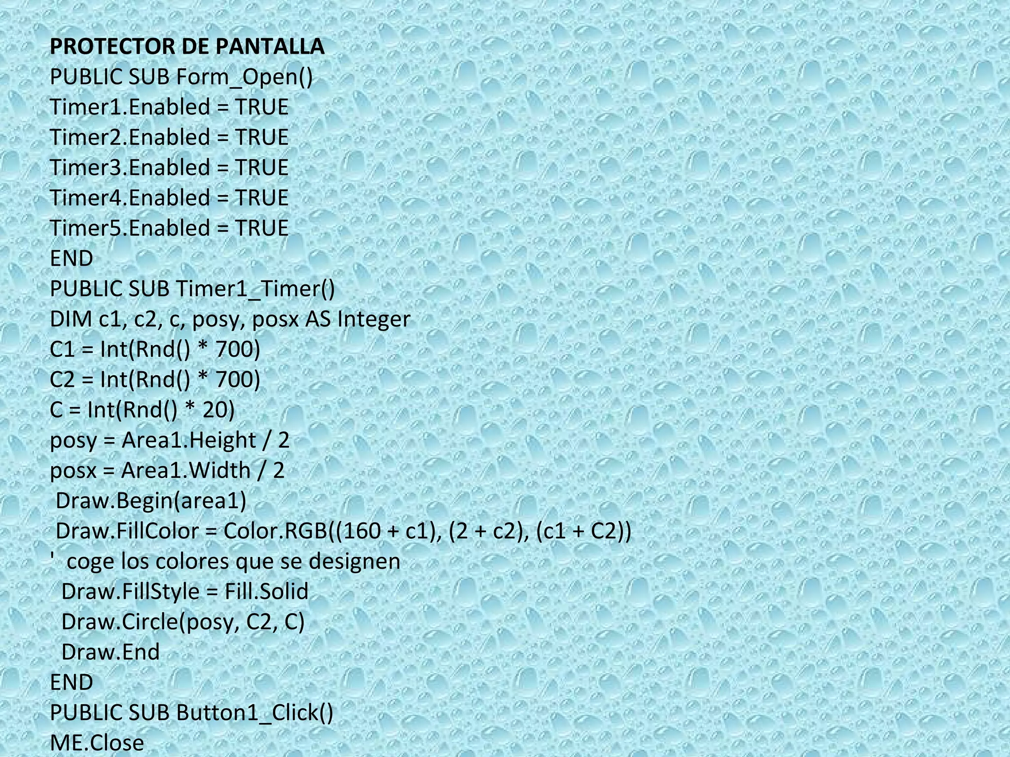PROTECTOR DE PANTALLA PUBLIC SUB Form_Open() Timer1.Enabled = TRUE Timer2.Enabled = TRUE Timer3.Enabled = TRUE Timer4.Enabled = TRUE Timer5.Enabled = TRUE END PUBLIC SUB Timer1_Timer() DIM c1, c2, c, posy, posx AS Integer C1 = Int(Rnd() * 700) C2 = Int(Rnd() * 700) C = Int(Rnd() * 20) posy = Area1.Height / 2 posx = Area1.Width / 2 Draw.Begin(area1) Draw.FillColor = Color.RGB((160 + c1), (2 + c2), (c1 + C2))  '  coge los colores que se designen Draw.FillStyle = Fill.Solid Draw.Circle(posy, C2, C) Draw.End END PUBLIC SUB Button1_Click() ME.Close 