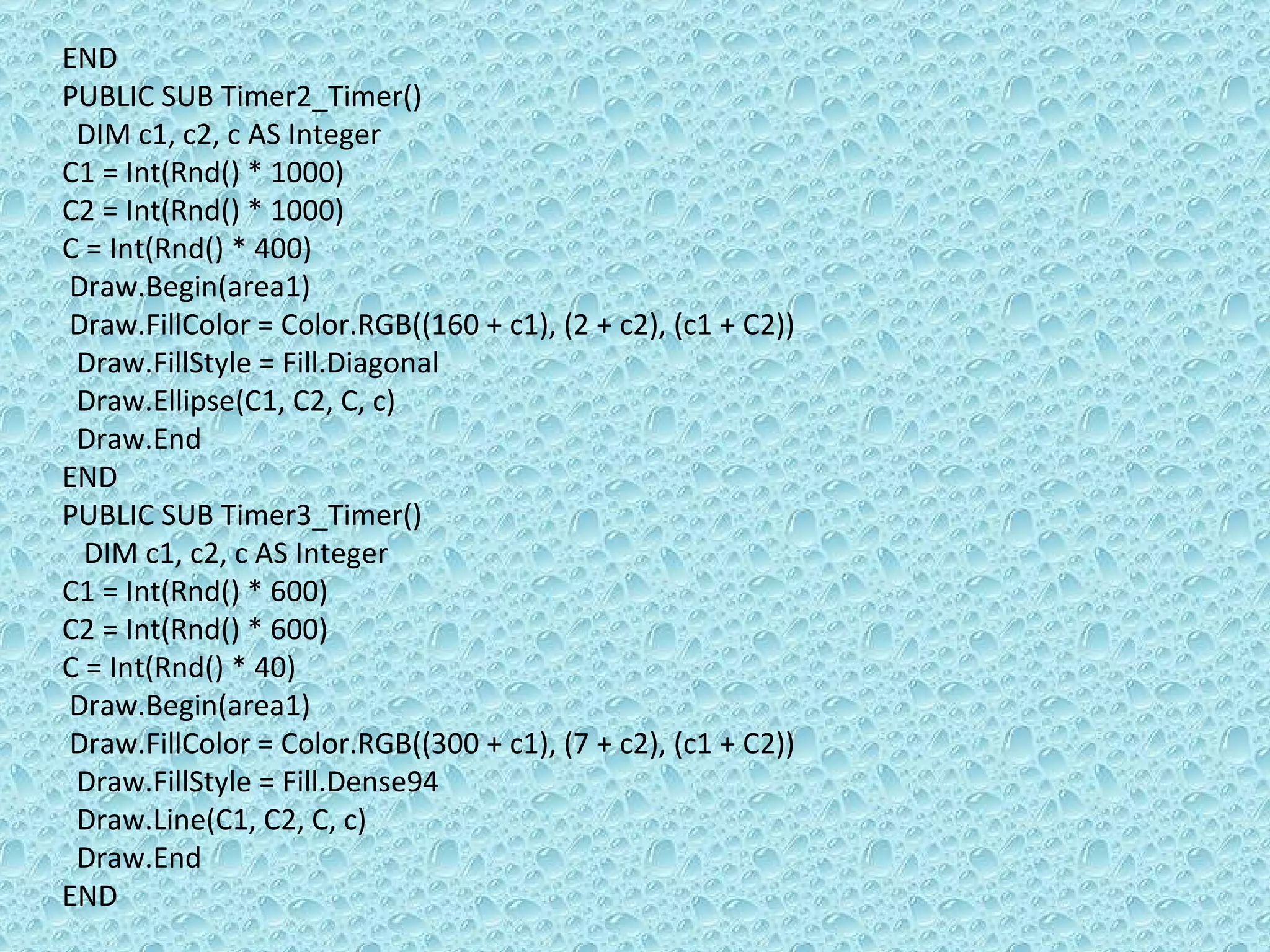 END PUBLIC SUB Timer2_Timer() DIM c1, c2, c AS Integer C1 = Int(Rnd() * 1000) C2 = Int(Rnd() * 1000) C = Int(Rnd() * 400) Draw.Begin(area1) Draw.FillColor = Color.RGB((160 + c1), (2 + c2), (c1 + C2))  Draw.FillStyle = Fill.Diagonal Draw.Ellipse(C1, C2, C, c) Draw.End END PUBLIC SUB Timer3_Timer() DIM c1, c2, c AS Integer C1 = Int(Rnd() * 600) C2 = Int(Rnd() * 600) C = Int(Rnd() * 40) Draw.Begin(area1) Draw.FillColor = Color.RGB((300 + c1), (7 + c2), (c1 + C2))  Draw.FillStyle = Fill.Dense94 Draw.Line(C1, C2, C, c) Draw.End END 