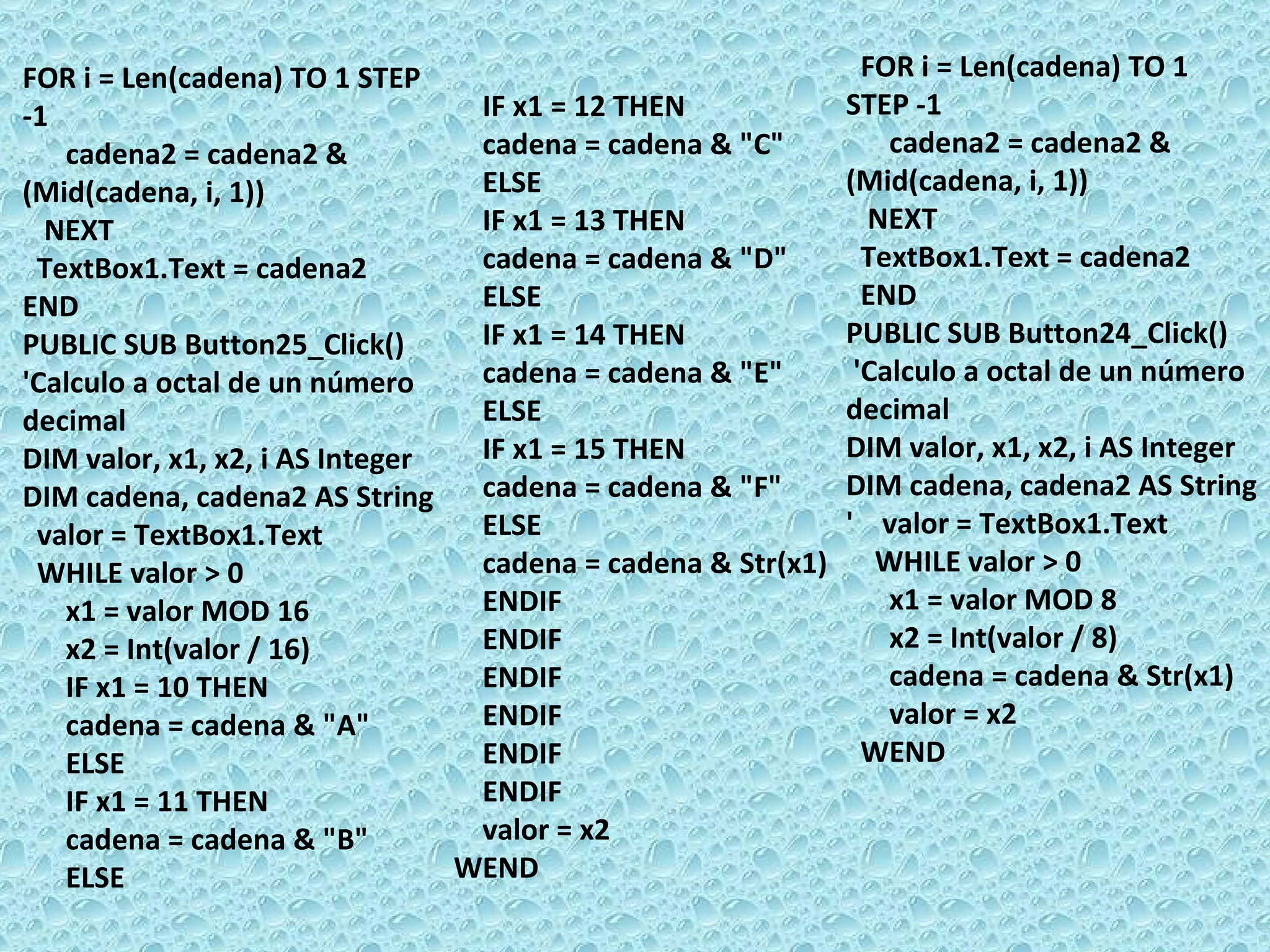FOR i = Len(cadena) TO 1 STEP -1 cadena2 = cadena2 & (Mid(cadena, i, 1)) NEXT  TextBox1.Text = cadena2  END PUBLIC SUB Button25_Click() 'Calculo a octal de un número decimal DIM valor, x1, x2, i AS Integer DIM cadena, cadena2 AS String valor = TextBox1.Text WHILE valor > 0 x1 = valor MOD 16 x2 = Int(valor / 16) IF x1 = 10 THEN cadena = cadena & &quot;A&quot; ELSE  IF x1 = 11 THEN cadena = cadena & &quot;B&quot; ELSE IF x1 = 12 THEN cadena = cadena & &quot;C&quot; ELSE IF x1 = 13 THEN cadena = cadena & &quot;D&quot; ELSE IF x1 = 14 THEN cadena = cadena & &quot;E&quot; ELSE IF x1 = 15 THEN cadena = cadena & &quot;F&quot; ELSE cadena = cadena & Str(x1) ENDIF ENDIF ENDIF ENDIF ENDIF ENDIF  valor = x2 WEND FOR i = Len(cadena) TO 1 STEP -1 cadena2 = cadena2 & (Mid(cadena, i, 1)) NEXT  TextBox1.Text = cadena2  END PUBLIC SUB Button24_Click() 'Calculo a octal de un número decimal DIM valor, x1, x2, i AS Integer DIM cadena, cadena2 AS String '  valor = TextBox1.Text WHILE valor > 0 x1 = valor MOD 8 x2 = Int(valor / 8) cadena = cadena & Str(x1) valor = x2 WEND 