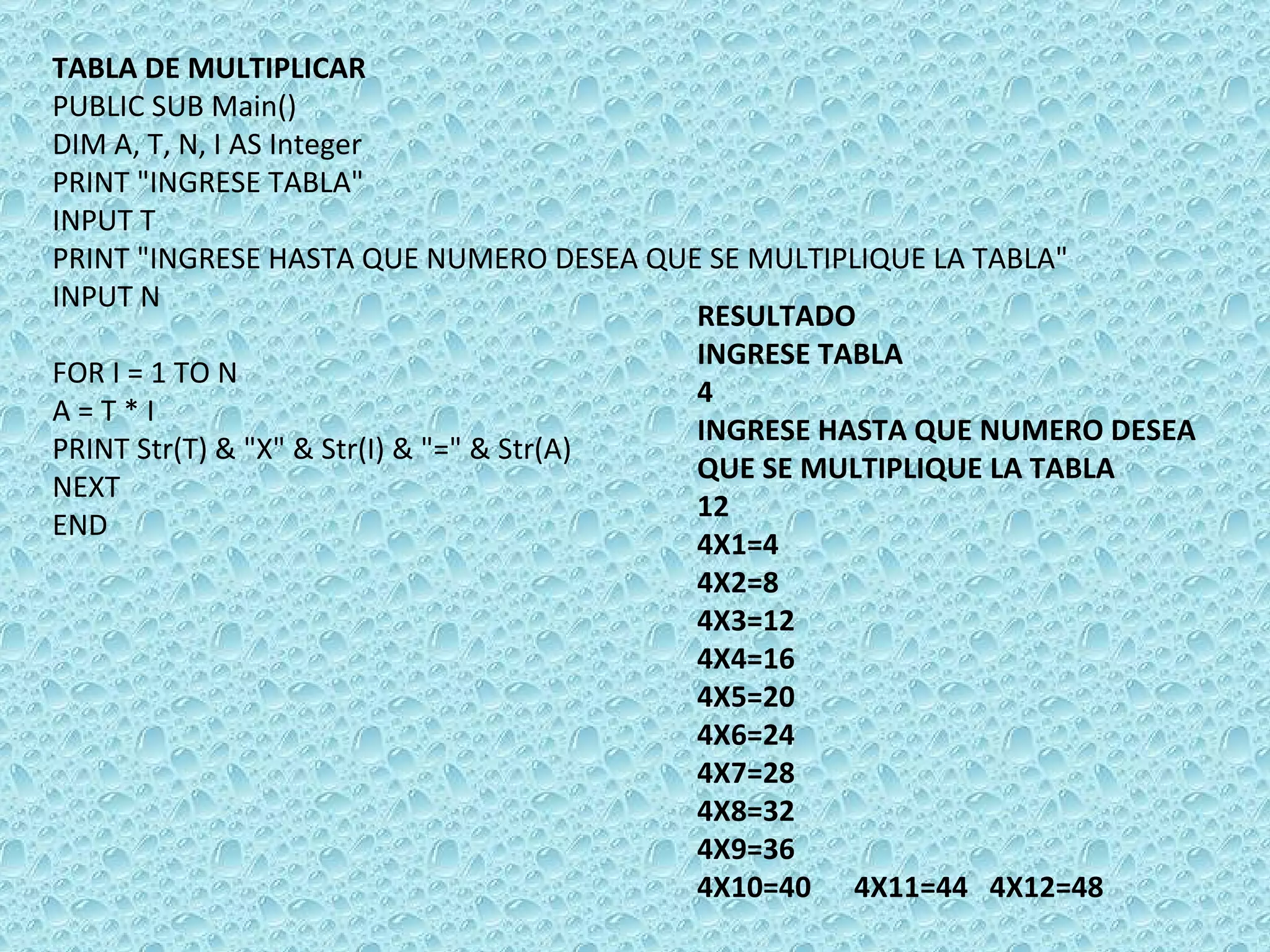 TABLA DE MULTIPLICAR PUBLIC SUB Main() DIM A, T, N, I AS Integer PRINT &quot;INGRESE TABLA&quot; INPUT T PRINT &quot;INGRESE HASTA QUE NUMERO DESEA QUE SE MULTIPLIQUE LA TABLA&quot; INPUT N    FOR I = 1 TO N A = T * I PRINT Str(T) & &quot;X&quot; & Str(I) & &quot;=&quot; & Str(A) NEXT  END RESULTADO INGRESE TABLA 4 INGRESE HASTA QUE NUMERO DESEA QUE SE MULTIPLIQUE LA TABLA 12 4X1=4 4X2=8 4X3=12 4X4=16 4X5=20 4X6=24 4X7=28 4X8=32 4X9=36 4X10=40  4X11=44  4X12=48   