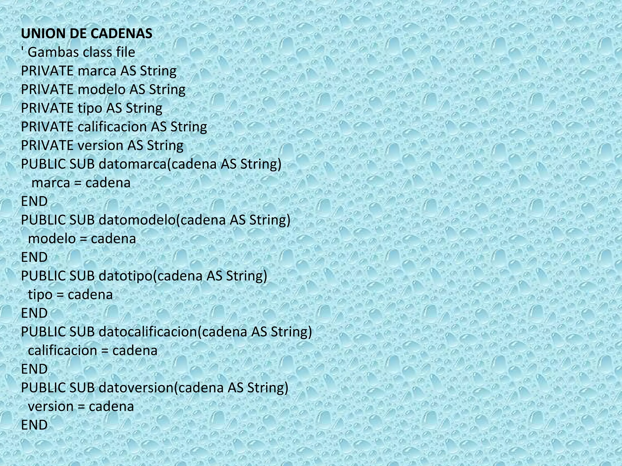 UNION DE CADENAS ' Gambas class file PRIVATE marca AS String PRIVATE modelo AS String PRIVATE tipo AS String PRIVATE calificacion AS String PRIVATE version AS String PUBLIC SUB datomarca(cadena AS String) marca = cadena END PUBLIC SUB datomodelo(cadena AS String)  modelo = cadena  END PUBLIC SUB datotipo(cadena AS String)  tipo = cadena  END PUBLIC SUB datocalificacion(cadena AS String)  calificacion = cadena  END PUBLIC SUB datoversion(cadena AS String)  version = cadena  END 