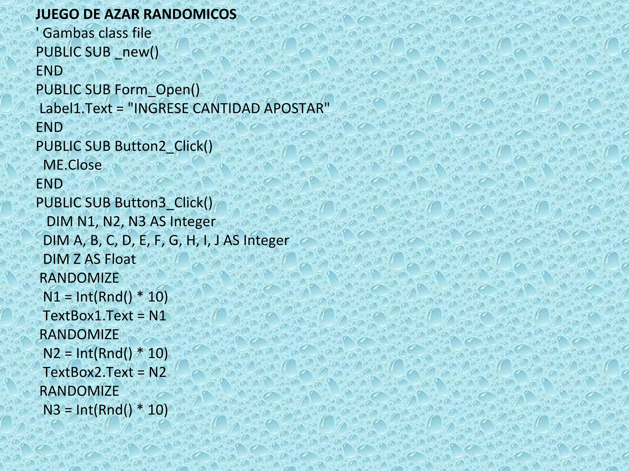 JUEGO DE AZAR RANDOMICOS ' Gambas class file PUBLIC SUB _new() END PUBLIC SUB Form_Open() Label1.Text = &quot;INGRESE CANTIDAD APOSTAR&quot; END PUBLIC SUB Button2_Click() ME.Close END PUBLIC SUB Button3_Click()  DIM N1, N2, N3 AS Integer DIM A, B, C, D, E, F, G, H, I, J AS Integer DIM Z AS Float RANDOMIZE  N1 = Int(Rnd() * 10) TextBox1.Text = N1 RANDOMIZE  N2 = Int(Rnd() * 10) TextBox2.Text = N2 RANDOMIZE  N3 = Int(Rnd() * 10) 