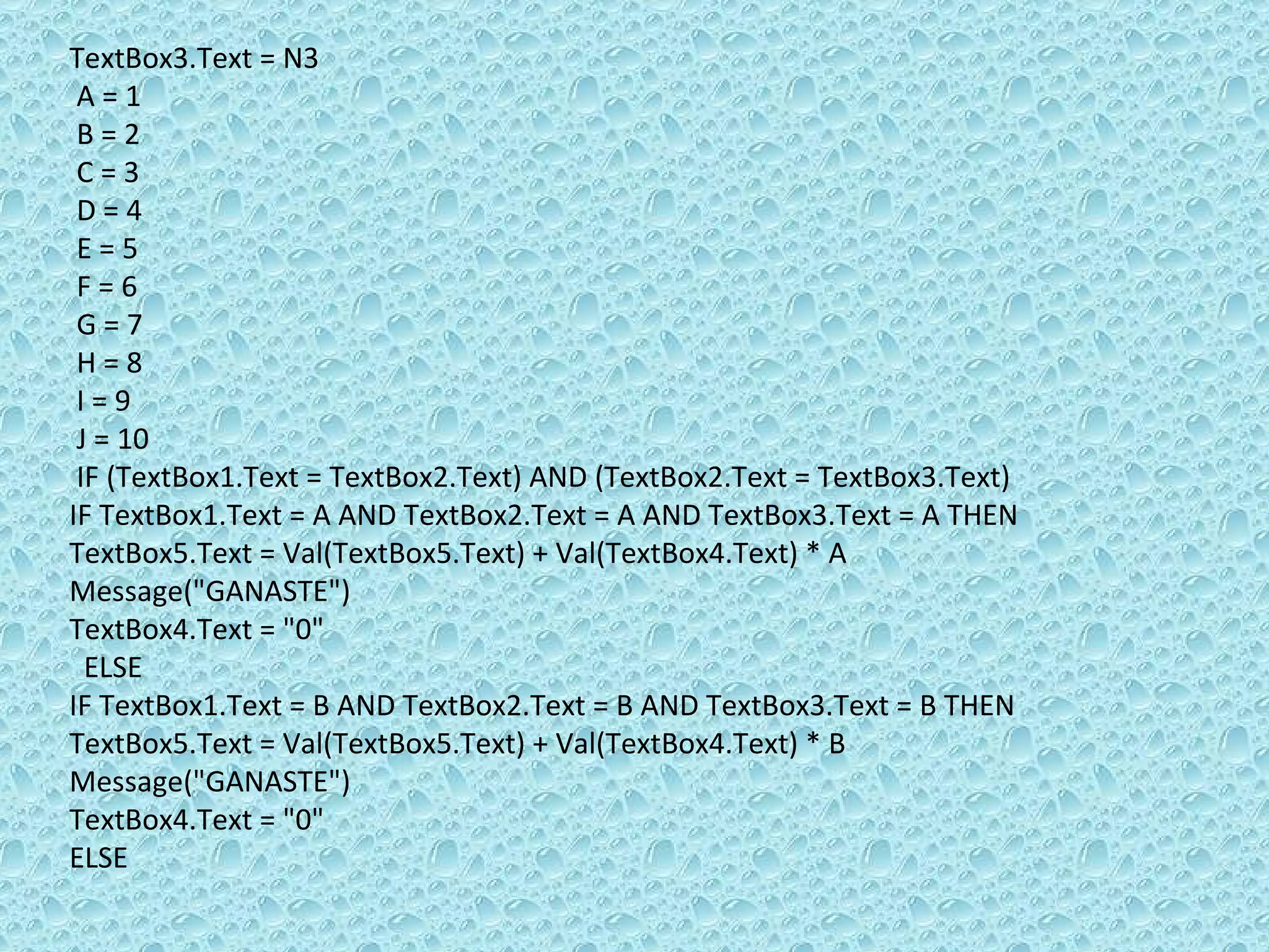 TextBox3.Text = N3 A = 1 B = 2 C = 3 D = 4 E = 5 F = 6 G = 7 H = 8 I = 9 J = 10 IF (TextBox1.Text = TextBox2.Text) AND (TextBox2.Text = TextBox3.Text) IF TextBox1.Text = A AND TextBox2.Text = A AND TextBox3.Text = A THEN  TextBox5.Text = Val(TextBox5.Text) + Val(TextBox4.Text) * A Message(&quot;GANASTE&quot;)  TextBox4.Text = &quot;0&quot; ELSE  IF TextBox1.Text = B AND TextBox2.Text = B AND TextBox3.Text = B THEN TextBox5.Text = Val(TextBox5.Text) + Val(TextBox4.Text) * B Message(&quot;GANASTE&quot;)  TextBox4.Text = &quot;0&quot; ELSE 