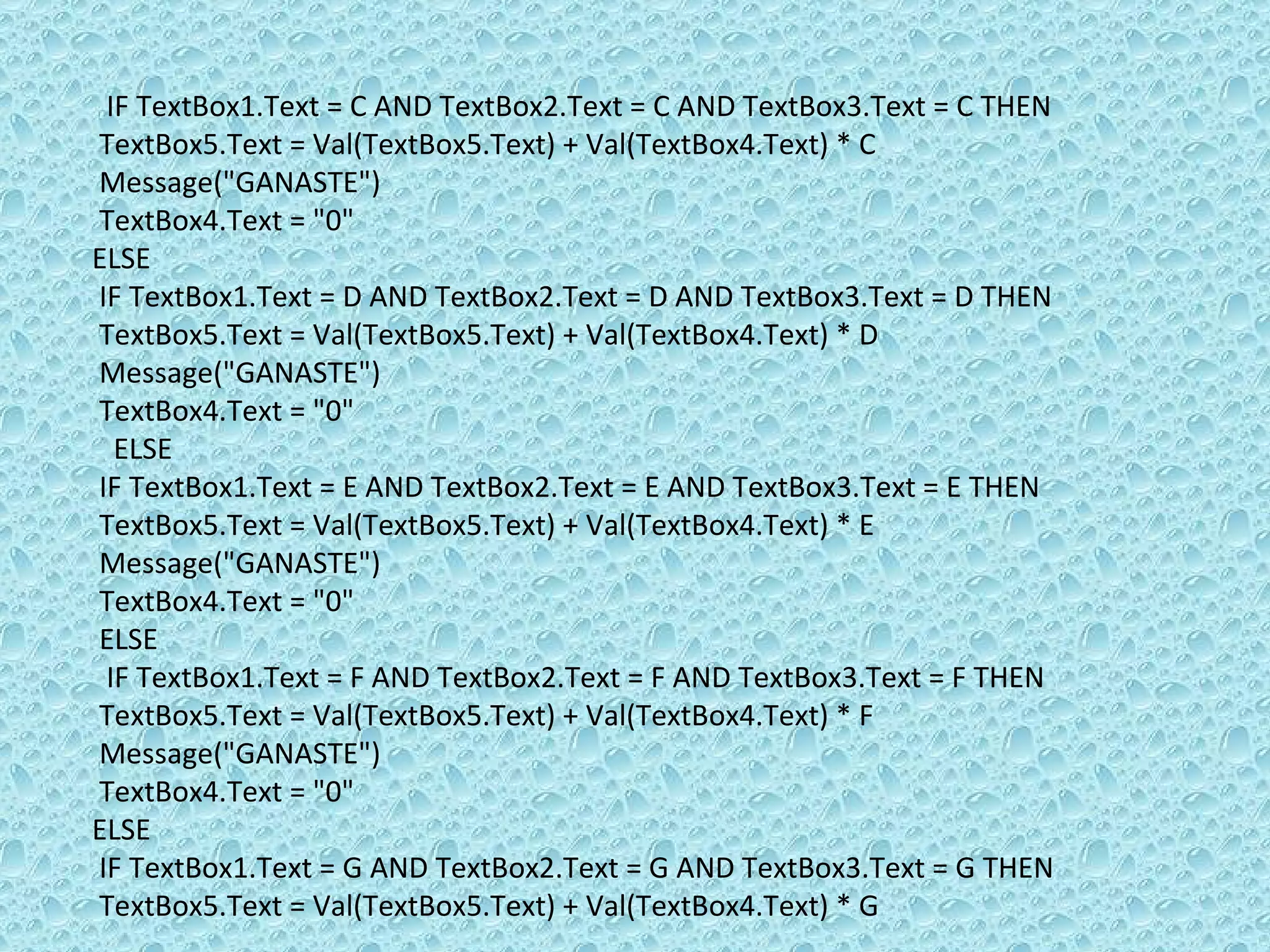 IF TextBox1.Text = C AND TextBox2.Text = C AND TextBox3.Text = C THEN TextBox5.Text = Val(TextBox5.Text) + Val(TextBox4.Text) * C Message(&quot;GANASTE&quot;)  TextBox4.Text = &quot;0&quot; ELSE  IF TextBox1.Text = D AND TextBox2.Text = D AND TextBox3.Text = D THEN  TextBox5.Text = Val(TextBox5.Text) + Val(TextBox4.Text) * D Message(&quot;GANASTE&quot;)  TextBox4.Text = &quot;0&quot; ELSE  IF TextBox1.Text = E AND TextBox2.Text = E AND TextBox3.Text = E THEN TextBox5.Text = Val(TextBox5.Text) + Val(TextBox4.Text) * E Message(&quot;GANASTE&quot;)  TextBox4.Text = &quot;0&quot; ELSE  IF TextBox1.Text = F AND TextBox2.Text = F AND TextBox3.Text = F THEN TextBox5.Text = Val(TextBox5.Text) + Val(TextBox4.Text) * F Message(&quot;GANASTE&quot;)  TextBox4.Text = &quot;0&quot; ELSE  IF TextBox1.Text = G AND TextBox2.Text = G AND TextBox3.Text = G THEN  TextBox5.Text = Val(TextBox5.Text) + Val(TextBox4.Text) * G 