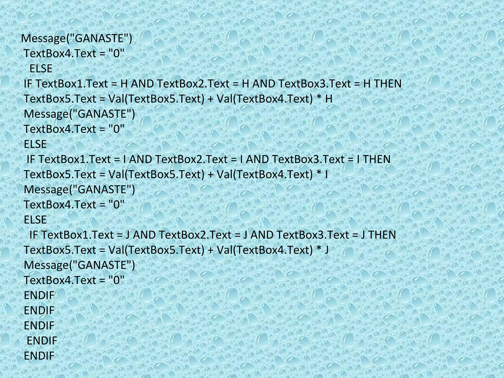 Message(&quot;GANASTE&quot;)  TextBox4.Text = &quot;0&quot; ELSE  IF TextBox1.Text = H AND TextBox2.Text = H AND TextBox3.Text = H THEN TextBox5.Text = Val(TextBox5.Text) + Val(TextBox4.Text) * H Message(&quot;GANASTE&quot;)  TextBox4.Text = &quot;0&quot; ELSE  IF TextBox1.Text = I AND TextBox2.Text = I AND TextBox3.Text = I THEN TextBox5.Text = Val(TextBox5.Text) + Val(TextBox4.Text) * I Message(&quot;GANASTE&quot;)  TextBox4.Text = &quot;0&quot; ELSE  IF TextBox1.Text = J AND TextBox2.Text = J AND TextBox3.Text = J THEN TextBox5.Text = Val(TextBox5.Text) + Val(TextBox4.Text) * J Message(&quot;GANASTE&quot;)  TextBox4.Text = &quot;0&quot; ENDIF  ENDIF  ENDIF  ENDIF  ENDIF 