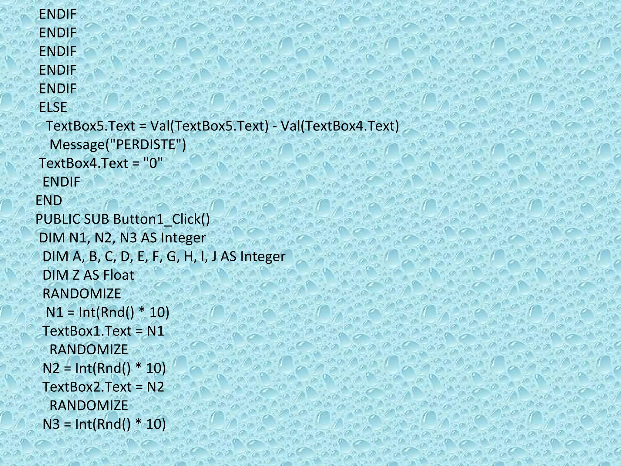 ENDIF  ENDIF  ENDIF  ENDIF ENDIF ELSE  TextBox5.Text = Val(TextBox5.Text) - Val(TextBox4.Text) Message(&quot;PERDISTE&quot;) TextBox4.Text = &quot;0&quot; ENDIF  END PUBLIC SUB Button1_Click() DIM N1, N2, N3 AS Integer DIM A, B, C, D, E, F, G, H, I, J AS Integer DIM Z AS Float RANDOMIZE  N1 = Int(Rnd() * 10) TextBox1.Text = N1 RANDOMIZE  N2 = Int(Rnd() * 10) TextBox2.Text = N2 RANDOMIZE  N3 = Int(Rnd() * 10) 