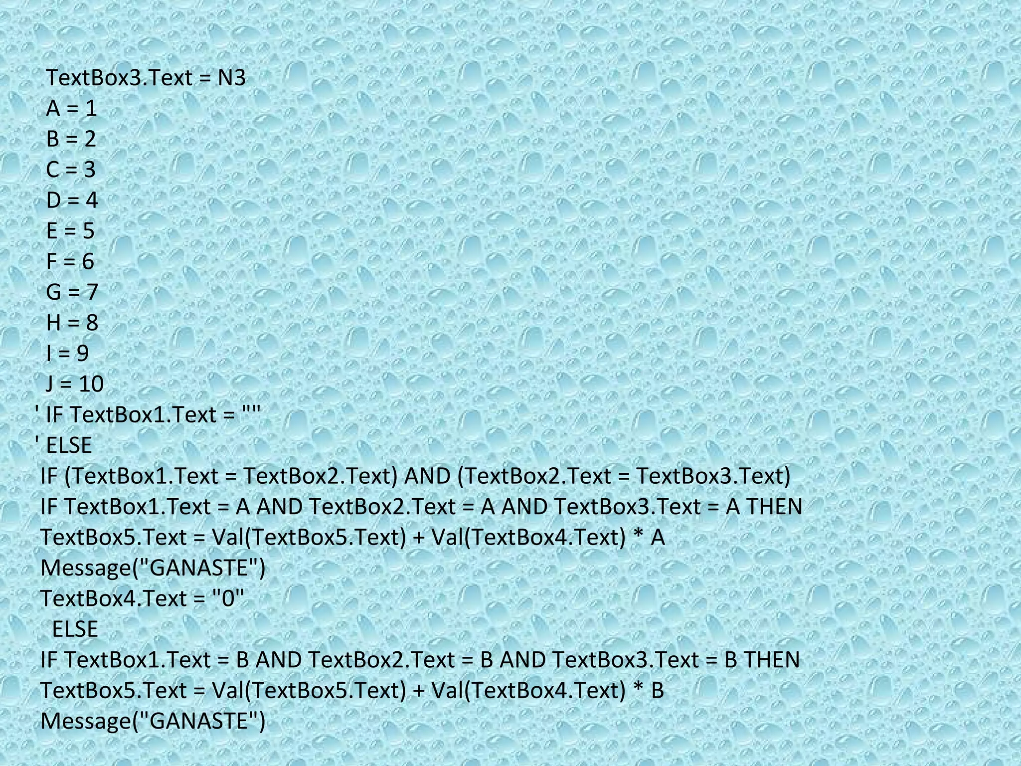 TextBox3.Text = N3 A = 1 B = 2 C = 3 D = 4 E = 5 F = 6 G = 7 H = 8 I = 9 J = 10 ' IF TextBox1.Text = &quot;&quot;  ' ELSE  IF (TextBox1.Text = TextBox2.Text) AND (TextBox2.Text = TextBox3.Text) IF TextBox1.Text = A AND TextBox2.Text = A AND TextBox3.Text = A THEN  TextBox5.Text = Val(TextBox5.Text) + Val(TextBox4.Text) * A Message(&quot;GANASTE&quot;)  TextBox4.Text = &quot;0&quot; ELSE  IF TextBox1.Text = B AND TextBox2.Text = B AND TextBox3.Text = B THEN TextBox5.Text = Val(TextBox5.Text) + Val(TextBox4.Text) * B Message(&quot;GANASTE&quot;) 