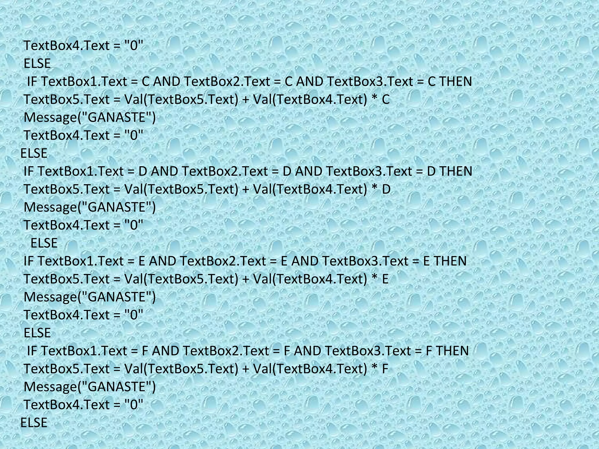 TextBox4.Text = &quot;0&quot; ELSE  IF TextBox1.Text = C AND TextBox2.Text = C AND TextBox3.Text = C THEN TextBox5.Text = Val(TextBox5.Text) + Val(TextBox4.Text) * C Message(&quot;GANASTE&quot;)  TextBox4.Text = &quot;0&quot; ELSE  IF TextBox1.Text = D AND TextBox2.Text = D AND TextBox3.Text = D THEN  TextBox5.Text = Val(TextBox5.Text) + Val(TextBox4.Text) * D Message(&quot;GANASTE&quot;)  TextBox4.Text = &quot;0&quot; ELSE  IF TextBox1.Text = E AND TextBox2.Text = E AND TextBox3.Text = E THEN TextBox5.Text = Val(TextBox5.Text) + Val(TextBox4.Text) * E Message(&quot;GANASTE&quot;)  TextBox4.Text = &quot;0&quot; ELSE  IF TextBox1.Text = F AND TextBox2.Text = F AND TextBox3.Text = F THEN TextBox5.Text = Val(TextBox5.Text) + Val(TextBox4.Text) * F Message(&quot;GANASTE&quot;)  TextBox4.Text = &quot;0&quot; ELSE 