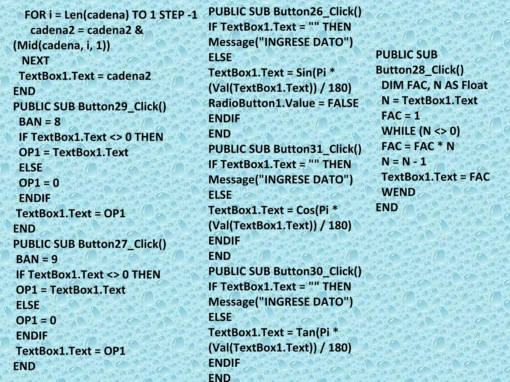 FOR i = Len(cadena) TO 1 STEP -1 cadena2 = cadena2 & (Mid(cadena, i, 1)) NEXT  TextBox1.Text = cadena2  END PUBLIC SUB Button29_Click() BAN = 8 IF TextBox1.Text <> 0 THEN  OP1 = TextBox1.Text ELSE  OP1 = 0 ENDIF  TextBox1.Text = OP1 END PUBLIC SUB Button27_Click() BAN = 9 IF TextBox1.Text <> 0 THEN  OP1 = TextBox1.Text ELSE  OP1 = 0 ENDIF  TextBox1.Text = OP1 END PUBLIC SUB Button26_Click() IF TextBox1.Text = &quot;&quot; THEN  Message(&quot;INGRESE DATO&quot;) ELSE  TextBox1.Text = Sin(Pi * (Val(TextBox1.Text)) / 180) RadioButton1.Value = FALSE ENDIF  END PUBLIC SUB Button31_Click() IF TextBox1.Text = &quot;&quot; THEN  Message(&quot;INGRESE DATO&quot;) ELSE TextBox1.Text = Cos(Pi * (Val(TextBox1.Text)) / 180) ENDIF  END PUBLIC SUB Button30_Click() IF TextBox1.Text = &quot;&quot; THEN  Message(&quot;INGRESE DATO&quot;) ELSE TextBox1.Text = Tan(Pi * (Val(TextBox1.Text)) / 180) ENDIF  END PUBLIC SUB Button28_Click() DIM FAC, N AS Float N = TextBox1.Text FAC = 1 WHILE (N <> 0) FAC = FAC * N N = N - 1 TextBox1.Text = FAC WEND  END 