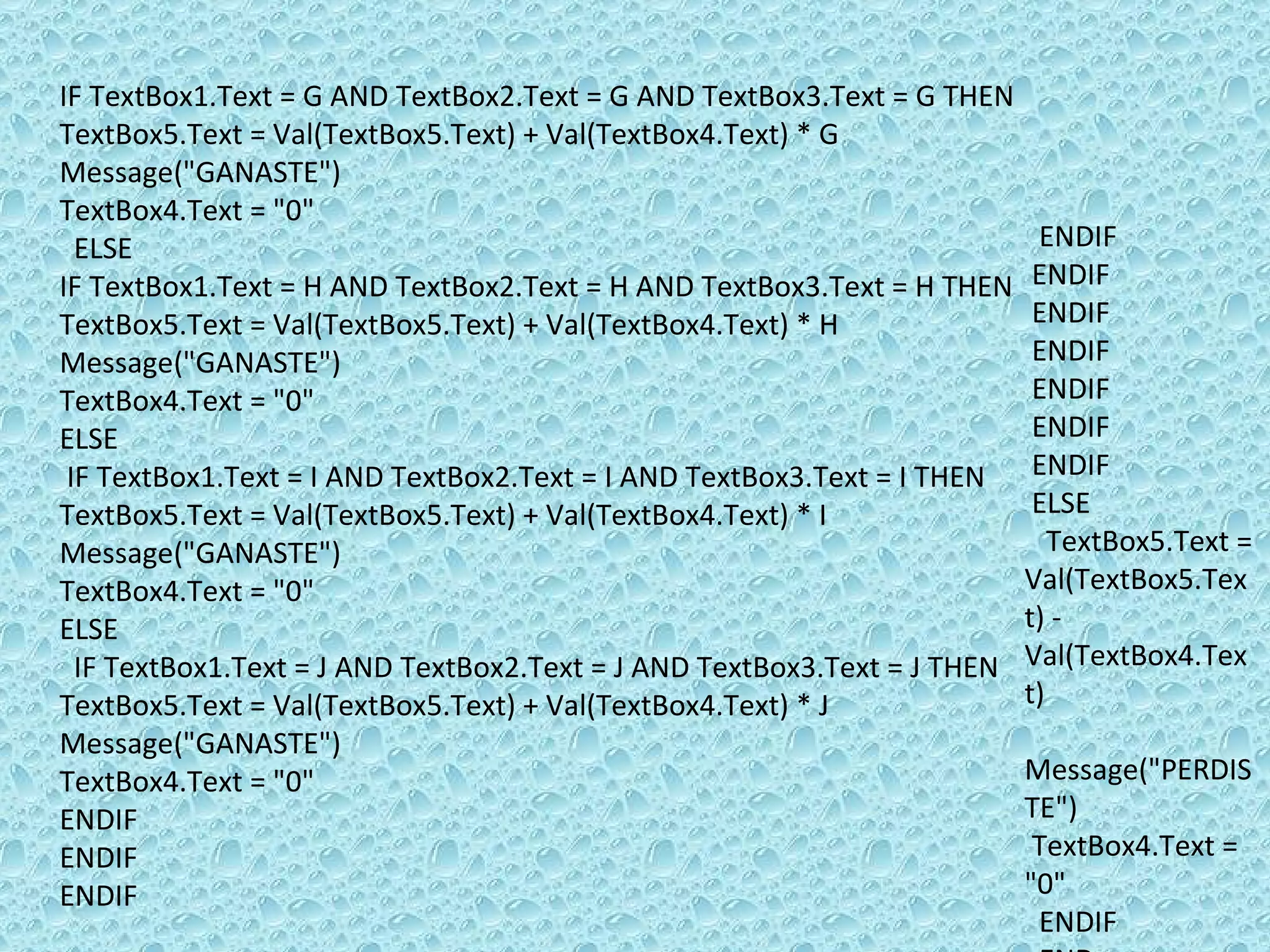 IF TextBox1.Text = G AND TextBox2.Text = G AND TextBox3.Text = G THEN  TextBox5.Text = Val(TextBox5.Text) + Val(TextBox4.Text) * G Message(&quot;GANASTE&quot;)  TextBox4.Text = &quot;0&quot; ELSE  IF TextBox1.Text = H AND TextBox2.Text = H AND TextBox3.Text = H THEN TextBox5.Text = Val(TextBox5.Text) + Val(TextBox4.Text) * H Message(&quot;GANASTE&quot;)  TextBox4.Text = &quot;0&quot; ELSE  IF TextBox1.Text = I AND TextBox2.Text = I AND TextBox3.Text = I THEN TextBox5.Text = Val(TextBox5.Text) + Val(TextBox4.Text) * I Message(&quot;GANASTE&quot;)  TextBox4.Text = &quot;0&quot; ELSE  IF TextBox1.Text = J AND TextBox2.Text = J AND TextBox3.Text = J THEN TextBox5.Text = Val(TextBox5.Text) + Val(TextBox4.Text) * J Message(&quot;GANASTE&quot;)  TextBox4.Text = &quot;0&quot; ENDIF  ENDIF  ENDIF ENDIF  ENDIF  ENDIF  ENDIF  ENDIF  ENDIF ENDIF ELSE  TextBox5.Text = Val(TextBox5.Text) - Val(TextBox4.Text) Message(&quot;PERDISTE&quot;) TextBox4.Text = &quot;0&quot;  ENDIF  END 