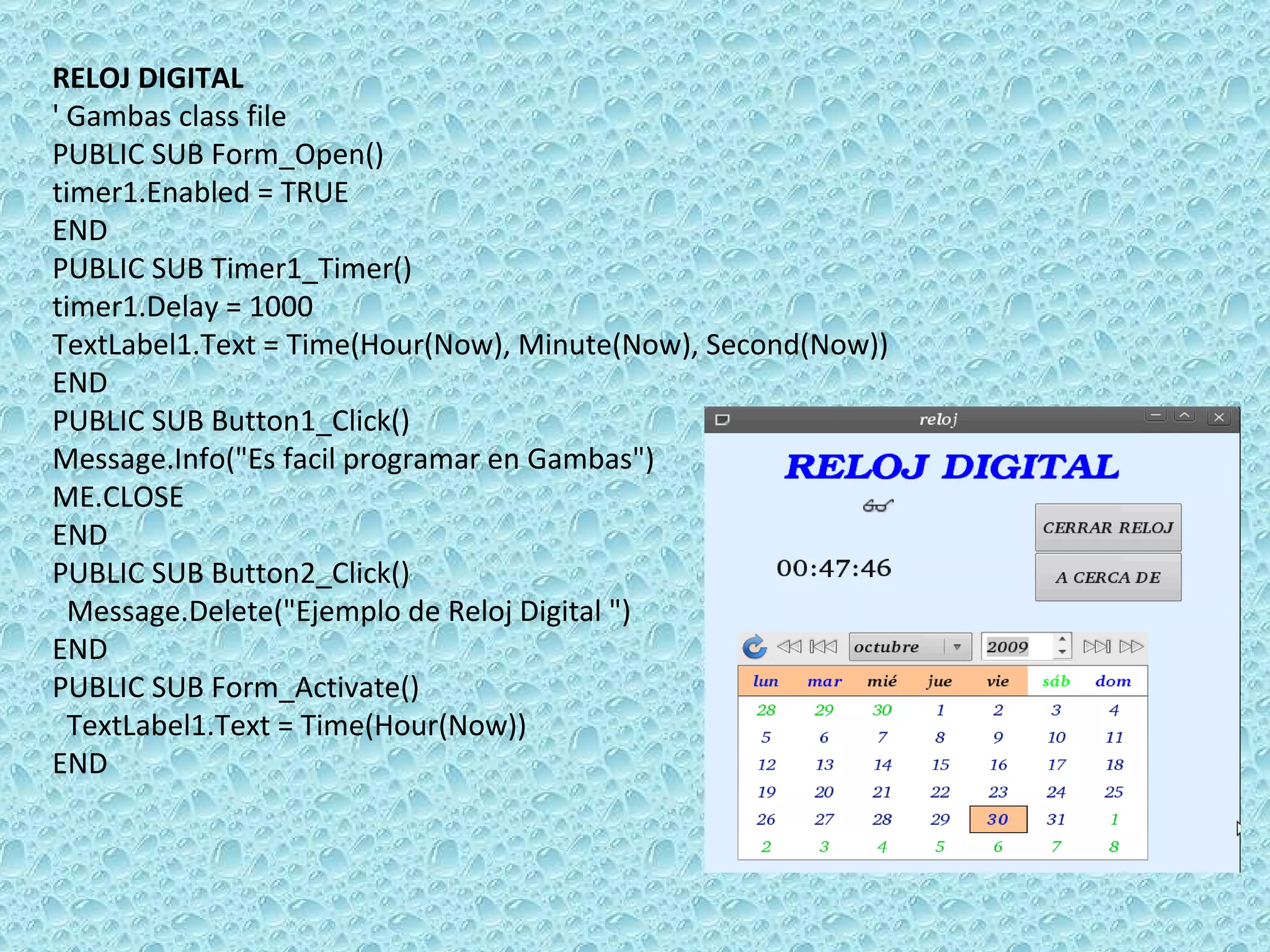 RELOJ DIGITAL ' Gambas class file PUBLIC SUB Form_Open() timer1.Enabled = TRUE END PUBLIC SUB Timer1_Timer() timer1.Delay = 1000 TextLabel1.Text = Time(Hour(Now), Minute(Now), Second(Now)) END PUBLIC SUB Button1_Click() Message.Info(&quot;Es facil programar en Gambas&quot;) ME.CLOSE  END PUBLIC SUB Button2_Click() Message.Delete(&quot;Ejemplo de Reloj Digital &quot;)  END PUBLIC SUB Form_Activate() TextLabel1.Text = Time(Hour(Now)) END   