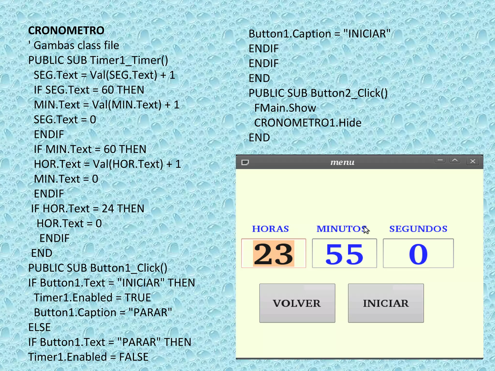 CRONOMETRO ' Gambas class file PUBLIC SUB Timer1_Timer() SEG.Text = Val(SEG.Text) + 1 IF SEG.Text = 60 THEN  MIN.Text = Val(MIN.Text) + 1 SEG.Text = 0 ENDIF  IF MIN.Text = 60 THEN  HOR.Text = Val(HOR.Text) + 1 MIN.Text = 0 ENDIF IF HOR.Text = 24 THEN  HOR.Text = 0 ENDIF  END PUBLIC SUB Button1_Click() IF Button1.Text = &quot;INICIAR&quot; THEN  Timer1.Enabled = TRUE Button1.Caption = &quot;PARAR&quot;  ELSE  IF Button1.Text = &quot;PARAR&quot; THEN  Timer1.Enabled = FALSE Button1.Caption = &quot;INICIAR&quot; ENDIF  ENDIF  END PUBLIC SUB Button2_Click() FMain.Show CRONOMETRO1.Hide END 