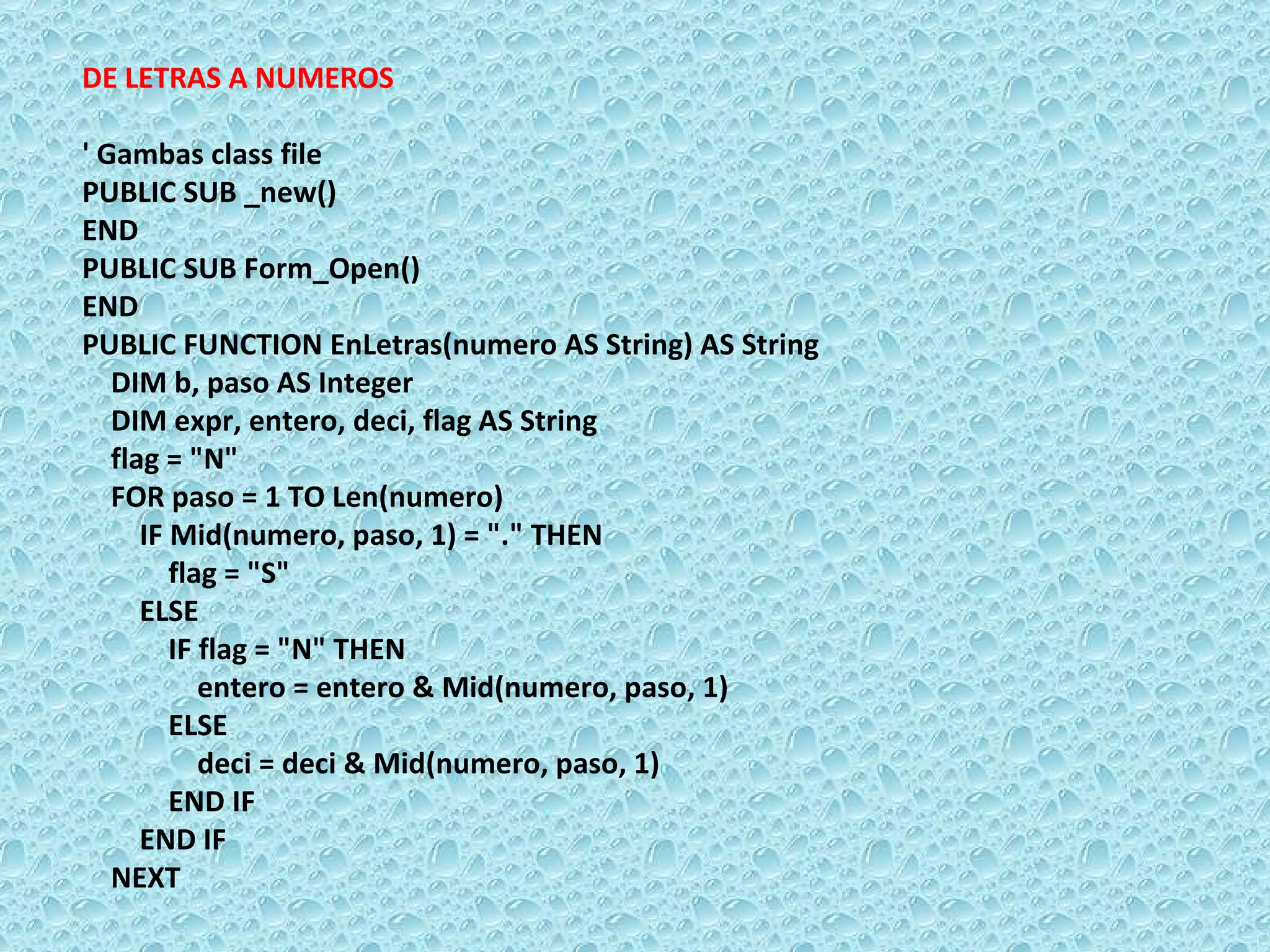 DE LETRAS A NUMEROS   ' Gambas class file PUBLIC SUB _new() END PUBLIC SUB Form_Open() END  PUBLIC FUNCTION EnLetras(numero AS String) AS String  DIM b, paso AS Integer  DIM expr, entero, deci, flag AS String  flag = &quot;N&quot;  FOR paso = 1 TO Len(numero)  IF Mid(numero, paso, 1) = &quot;.&quot; THEN  flag = &quot;S&quot;  ELSE  IF flag = &quot;N&quot; THEN  entero = entero & Mid(numero, paso, 1) ELSE  deci = deci & Mid(numero, paso, 1) END IF  END IF  NEXT 