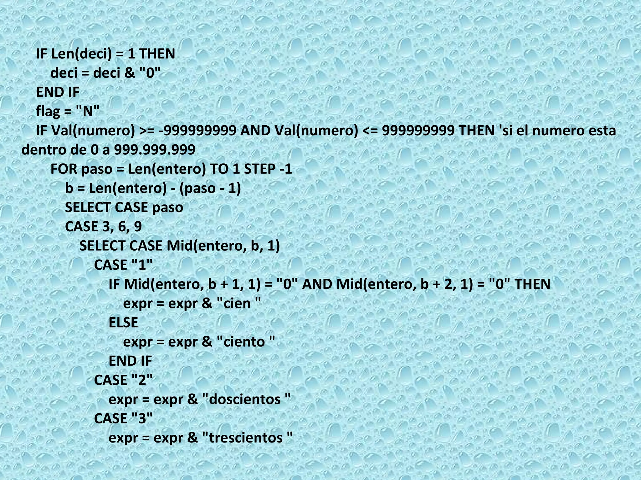 IF Len(deci) = 1 THEN  deci = deci & &quot;0&quot;  END IF  flag = &quot;N&quot;  IF Val(numero) >= -999999999 AND Val(numero) <= 999999999 THEN 'si el numero esta dentro de 0 a 999.999.999  FOR paso = Len(entero) TO 1 STEP -1  b = Len(entero) - (paso - 1)  SELECT CASE paso  CASE 3, 6, 9  SELECT CASE Mid(entero, b, 1)  CASE &quot;1&quot;  IF Mid(entero, b + 1, 1) = &quot;0&quot; AND Mid(entero, b + 2, 1) = &quot;0&quot; THEN  expr = expr & &quot;cien &quot;  ELSE  expr = expr & &quot;ciento &quot;  END IF  CASE &quot;2&quot;  expr = expr & &quot;doscientos &quot;  CASE &quot;3&quot;  expr = expr & &quot;trescientos &quot;  