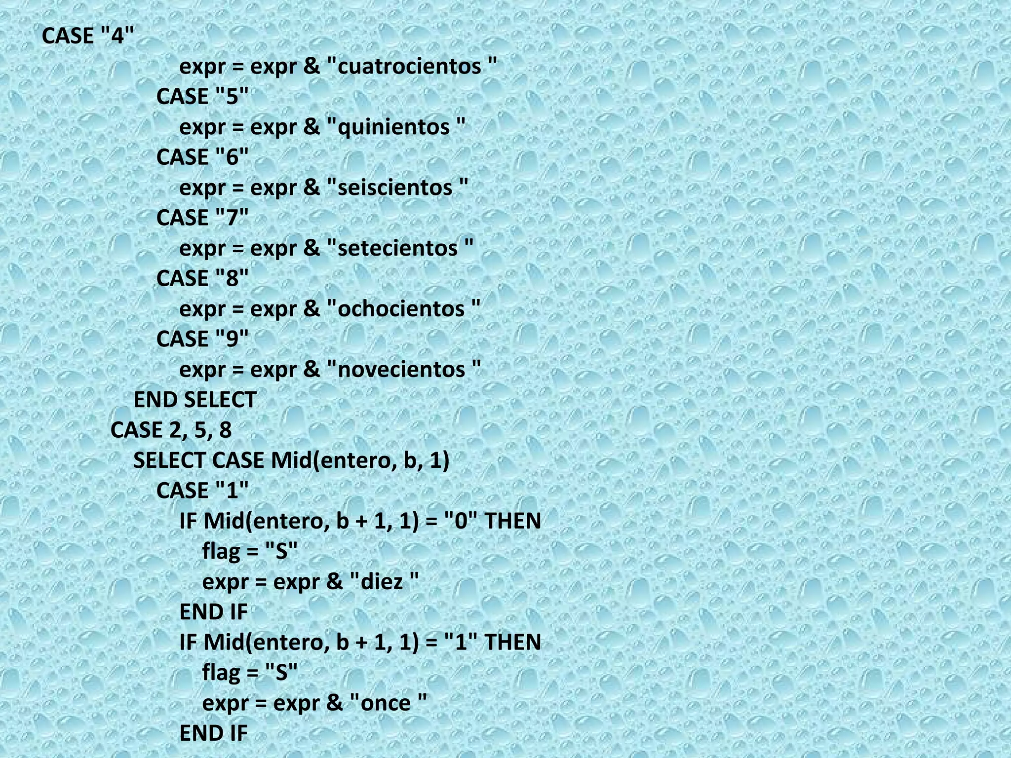 CASE &quot;4&quot;  expr = expr & &quot;cuatrocientos &quot;  CASE &quot;5&quot;  expr = expr & &quot;quinientos &quot;  CASE &quot;6&quot;  expr = expr & &quot;seiscientos &quot;  CASE &quot;7&quot;  expr = expr & &quot;setecientos &quot;  CASE &quot;8&quot;  expr = expr & &quot;ochocientos &quot;  CASE &quot;9&quot;  expr = expr & &quot;novecientos &quot;  END SELECT  CASE 2, 5, 8  SELECT CASE Mid(entero, b, 1)  CASE &quot;1&quot;  IF Mid(entero, b + 1, 1) = &quot;0&quot; THEN  flag = &quot;S&quot;  expr = expr & &quot;diez &quot;  END IF  IF Mid(entero, b + 1, 1) = &quot;1&quot; THEN  flag = &quot;S&quot;  expr = expr & &quot;once &quot;  END IF 