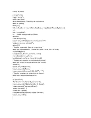 Código recursivo
package hanoi;
import java.io.*;
public class Hanoi
{static int moves=0; //cantidad de movimientos
static int getInt(){
String line;
BufferedReader in = new BufferedReader(new InputStreamReader(System.in));
try{
line = in.readLine();
int i = Integer.valueOf(line).intValue();
return i;}
catch (Exception e){
System.out.println("Digite un numero valido.n" +
"se asume como el valor de 1");
return 1;}}
/*Funcion para mover disco de torre a torre*/
static void hanoi(int altura, char deTorre, char aTorre, char conTorre)
{if (altura &gt;= 1){
hanoi(altura-1, deTorre, conTorre, aTorre);
moverDisco(deTorre, aTorre);
hanoi(altura-1, conTorre, aTorre, deTorre);}}
/*funcion para imprimir el movimiento del disco*/
static void moverDisco(char deTorre, char aTorre)
{moves++;
System.out.print(deTorre);
System.out.print(aTorre);
System.out.print(((moves % 20)==0) ? 'n' : ' ');}
/*Funcion para Ingresar la cantidad de discos*/
public static void main(String[] args)
{
int AlturaTorre;
char deTorre='A', aTorre='B', conTorre='C';
System.out.println("Digite Cantidad de discos");
System.out.print("y presione Enter");
System.out.print (" ");
AlturaTorre = getInt();
hanoi(AlturaTorre, deTorre, aTorre, conTorre);
System.out.println();
}
}
 