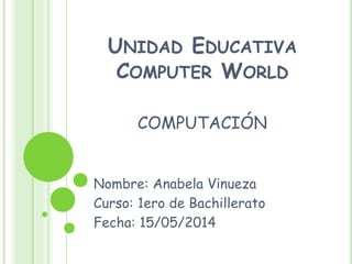 UNIDAD EDUCATIVA
COMPUTER WORLD
COMPUTACIÓN
Nombre: Anabela Vinueza
Curso: 1ero de Bachillerato
Fecha: 15/05/2014
 