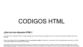 CODIGOS HTML
¿Qué son las etiquetas HTML?
Las "tags" HTML, o "etiquetas" HTML, son códigos utilizados para "marcar" el texto de una página web, con el fin de dar instrucciones al navegador sobre cómo
mostrarlo.
Es decir, las etiquetas HTML son el lenguaje utilizado para estructurar y definir el contenido en un documento HTML. Estas etiquetas se encuentran en el HTML
(o Lenguaje de Marcado de Hipertexto) de cada página.
Cada etiqueta contiene instrucciones sencillas que indican al navegador cómo dar formato al texto y a definir los diversos elementos de la página web. Al aplicar
estas etiquetas de marcado a los diferentes elementos del texto, se indica al navegador cómo mostrarlos al usuario, lo que permite crear páginas web estructuradas
 