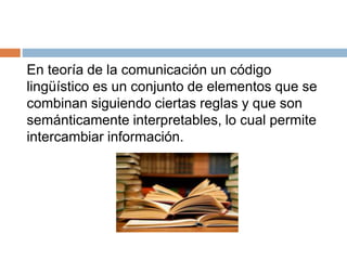 En teoría de la comunicación un código
lingüístico es un conjunto de elementos que se
combinan siguiendo ciertas reglas y que son
semánticamente interpretables, lo cual permite
intercambiar información.
 