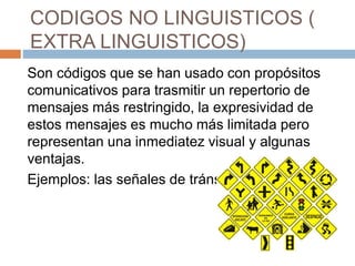 CODIGOS NO LINGUISTICOS (
EXTRA LINGUISTICOS)
Son códigos que se han usado con propósitos
comunicativos para trasmitir un repertorio de
mensajes más restringido, la expresividad de
estos mensajes es mucho más limitada pero
representan una inmediatez visual y algunas
ventajas.
Ejemplos: las señales de tránsito.
 